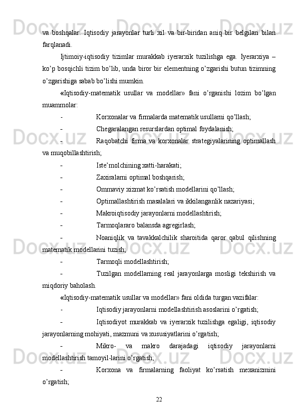 va   boshqalar.   Iqtisodiy   jarayonlar   turli   xil   va   bir-biridan   aniq   bir   belgilari   bilan
farqlanadi.
Ijtimoiy-iqtisodiy   tizimlar   murakkab   iyerarxik   tuzilishga   ega.   Iyerarxiya   –
ko’p bosqichli tizim bo’lib, unda biror bir elementning o’zgarishi butun tizimning
o’zgarishiga sabab bo’lishi mumkin.
« Iqtisodiy-matematik   usullar   va   modellar»   fani   o’rganishi   lozim   bo’lgan
muammolar:
- Korxonalar va firmalarda matematik usullarni qo’llash;
- Chegaralangan resurslardan optimal foydalanish;
- Raqobatchi   firma   va   korxonalar   strategiyalarining   optimallash
va muqobillashtirish;
- Iste’molchining xatti-harakati;
- Zaxiralarni optimal boshqarish;
- Ommaviy xizmat ko’rsatish modellarini qo’llash;
- Optimallashtirish masalalari va ikkilanganlik nazariyasi;
- Makroiqtisodiy jarayonlarni modellashtirish;
- Tarmoqlararo balansda agregirlash;
- Noaniqlik   va   tavakkalchilik   sharoitida   qaror   qabul   qilishning
matematik modellarini tuzish;
- Tarmoqli modellashtirish;
- Tuzilgan   modellarning   real   jarayonlarga   mosligi   tekshirish   va
miqdoriy baholash.
« Iqtisodiy-matematik usullar va modellar » fani oldida turgan vazifalar :
- Iqtisodiy jarayonlarni modellashtirish asoslarini o’rgatish;
- Iqtisodiyot   murakkab   va   iyerarxik   tuzilishga   egaligi,   iqtisodiy
jarayonlarning mohiyati, mazmuni va xususiyatlarini o’rgatish;
- Mikro-   va   makro   darajadagi   iqtisodiy   jarayonlarni
modellashtirish tamoyil-larini o’rgatish;
- Korxona   va   firmalarning   faoliyat   ko’rsatish   mexanizmini
o’rgatish;
22