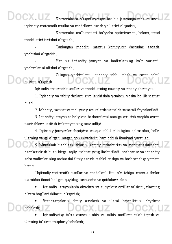 - Korxonalarda   o’rganilayotgan   har   bir   jarayonga   mos   keluvchi
iqtisodiy-matematik usullar va modellarni tuzish yo’llarini o’rgatish;
- Korxonalar   ma’lumotlari   bo’yicha   optimizasion,   balans,   trend
modellarini tuzishni o’rgatish;
- Tanlangan   modelni   maxsus   kompyuter   dasturlari   asosida
yechishni o’rgatish;
- Har   bir   iqtisodiy   jarayon   va   hodisalarning   ko’p   variantli
yechimlarini olishni o’rgatish;
- Olingan   yechimlarni   iqtisodiy   tahlil   qilish   va   qaror   qabul
qilishni o’rgatish.
Iqtisodiy-matematik usullar va modellarning nazariy va amaliy ahamiyati:
1.   Iqtisodiy   va  tabiiy  fanlarni  rivojlantirishda   yetakchi   vosita  bo’lib  xizmat
qiladi.
2. Moddiy, mehnat va moliyaviy resurslardan amalda samarali foydalaniladi.
3. Iqtisodiy jarayonlar bo’yicha bashoratlarni amalga oshirish vaqtida ayrim
tuzatishlarni kiritish imkoniyatining mavjudligi.
4.   Iqtisodiy   jarayonlar   faqatgina   chuqur   tahlil   qilinibgina   qolmasdan,   balki
ularning yangi o’rganilmagan qonuniyatlarini ham ochish ikoniyati yaratiladi.
5.   Murakkab   hisoblash   ishlarini   kompyuterlashtirish   va   avtomatlashtirishni
osonlashtirish   bilan   birga,   aqliy   mehnat   yengillashtiriladi,   boshqaruv   va   iqtisodiy
soha xodimlarining mehnatini ilmiy asosda tashkil etishga va boshqarishga yordam
beradi.
“Iqtisodiy-matematik   usullar   va   modellar”   fani   o’z   ichiga   maxsus   fanlar
tizimidan iborat bo’lgan quyidagi tushuncha va qoidalarni oladi:
 Iqtisodiy jarayonlarda obyektiv va subyektiv omillar ta’sirini, ularning
o’zaro bog’lanishilarini o’rganish;
 Biznes-rejalarini   ilmiy   asoslash   va   ularni   bajarilishini   obyektiv
baholash;
 Iqtisodiyotga   ta’sir   etuvchi   ijobiy   va   salbiy   omillarni   izlab   topish   va
ularning ta’sirini miqdoriy baholash;
23 