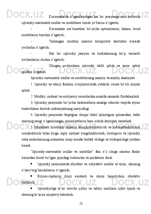 - Korxonalarda   o’rganilayotgan   har   bir   jarayonga   mos   keluvchi
iqtisodiy-matematik usullar va modellarni tuzish yo’llarini o’rgatish;
- Korxonalar   ma’lumotlari   bo’yicha   optimizasion,   balans,   trend
modellarini tuzishni o’rgatish;
- Tanlangan   modelni   maxsus   kompyuter   dasturlari   asosida
yechishni o’rgatish;
- Har   bir   iqtisodiy   jarayon   va   hodisalarning   ko’p   variantli
yechimlarini olishni o’rgatish;
- Olingan   yechimlarni   iqtisodiy   tahlil   qilish   va   qaror   qabul
qilishni o’rgatish.
Iqtisodiy-matematik usullar va modellarning nazariy va amaliy ahamiyati:
1.   Iqtisodiy   va  tabiiy  fanlarni  rivojlantirishda   yetakchi   vosita  bo’lib  xizmat
qiladi.
2. Moddiy, mehnat va moliyaviy resurslardan amalda samarali foydalaniladi.
3. Iqtisodiy jarayonlar bo’yicha bashoratlarni amalga oshirish vaqtida ayrim
tuzatishlarni kiritish imkoniyatining mavjudligi.
4.   Iqtisodiy   jarayonlar   faqatgina   chuqur   tahlil   qilinibgina   qolmasdan,   balki
ularning yangi o’rganilmagan qonuniyatlarini ham ochish ikoniyati yaratiladi.
5.   Murakkab   hisoblash   ishlarini   kompyuterlashtirish   va   avtomatlashtirishni
osonlashtirish   bilan   birga,   aqliy   mehnat   yengillashtiriladi,   boshqaruv   va   iqtisodiy
soha xodimlarining mehnatini ilmiy asosda tashkil etishga va boshqarishga yordam
beradi.
“Iqtisodiy-matematik   usullar   va   modellar”   fani   o’z   ichiga   maxsus   fanlar
tizimidan iborat bo’lgan quyidagi tushuncha va qoidalarni oladi:
 Iqtisodiy jarayonlarda obyektiv va subyektiv omillar ta’sirini, ularning
o’zaro bog’lanishilarini o’rganish;
 Biznes-rejalarini   ilmiy   asoslash   va   ularni   bajarilishini   obyektiv
baholash;
 Iqtisodiyotga   ta’sir   etuvchi   ijobiy   va   salbiy   omillarni   izlab   topish   va
ularning ta’sirini miqdoriy baholash;
23