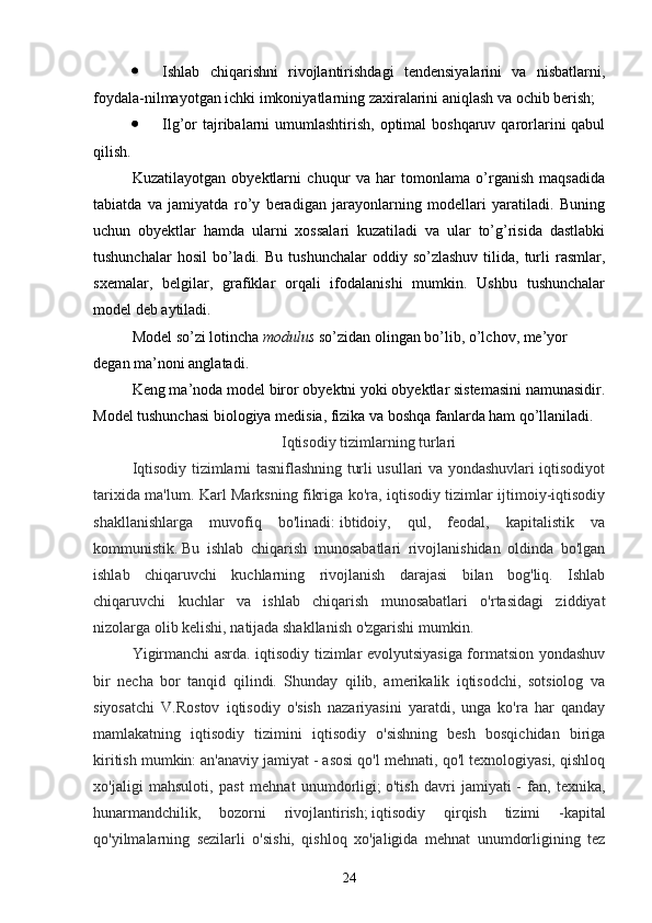  Ishlab   chiqarishni   rivojlantirishdagi   tendensiyalarini   va   nisbatlarni,
foydala-nilmayotgan ichki imkoniyatlarning zaxiralarini aniqlash va ochib berish;
 Ilg’or  tajribalarni  umumlashtirish,  optimal  boshqaruv qarorlarini  qabul
qilish.
Kuzatilayotgan   obyektlarni   chuqur   va   har   tomonlama   o’rganish   maqsadida
tabiatda   va   jamiyatda   ro’y   beradigan   jarayonlarning   modellari   yaratiladi.   Buning
uchun   obyektlar   hamda   ularni   xossalari   kuzatiladi   va   ular   to’g’risida   dastlabki
tushunchalar  hosil   bo’ladi.  Bu   tushunchalar   oddiy  so’zlashuv   tilida,   turli   rasmlar,
sxemalar,   belgilar,   grafiklar   orqali   ifodalanishi   mumkin.   Ushbu   tushunchalar
model deb aytiladi. 
Model so’zi lotincha  modulus  so’zidan olingan bo’lib, o’lchov, me’yor 
degan ma’noni anglatadi .
Keng ma’noda model biror obyektni yoki obyektlar sistemasini namunasidir.
Model tushunchasi biologiya medisia, fizika va boshqa fanlarda ham qo’llaniladi.
Iqtisodiy tizimlarning turlari
Iqtisodiy tizimlarni tasniflashning turli usullari va yondashuvlari iqtisodiyot
tarixida ma'lum. Karl Marksning fikriga ko'ra, iqtisodiy tizimlar ijtimoiy-iqtisodiy
shakllanishlarga   muvofiq   bo'linadi:   ibtidoiy,   qul,   feodal,   kapitalistik   va
kommunistik.   Bu   ishlab   chiqarish   munosabatlari   rivojlanishidan   oldinda   bo'lgan
ishlab   chiqaruvchi   kuchlarning   rivojlanish   darajasi   bilan   bog'liq.   Ishlab
chiqaruvchi   kuchlar   va   ishlab   chiqarish   munosabatlari   o'rtasidagi   ziddiyat
nizolarga olib kelishi, natijada shakllanish o'zgarishi mumkin.
Yigirmanchi asrda. iqtisodiy tizimlar evolyutsiyasiga formatsion yondashuv
bir   necha   bor   tanqid   qilindi.   Shunday   qilib,   amerikalik   iqtisodchi,   sotsiolog   va
siyosatchi   V.Rostov   iqtisodiy   o'sish   nazariyasini   yaratdi,   unga   ko'ra   har   qanday
mamlakatning   iqtisodiy   tizimini   iqtisodiy   o'sishning   besh   bosqichidan   biriga
kiritish mumkin:   an'anaviy jamiyat   - asosi qo'l mehnati, qo'l texnologiyasi, qishloq
xo'jaligi   mahsuloti,   past   mehnat   unumdorligi;   o'tish   davri   jamiyati   -   fan,   texnika,
hunarmandchilik,   bozorni   rivojlantirish;   iqtisodiy   qirqish   tizimi   - kapital
qo'yilmalarning   sezilarli   o'sishi,   qishloq   xo'jaligida   mehnat   unumdorligining   tez
24