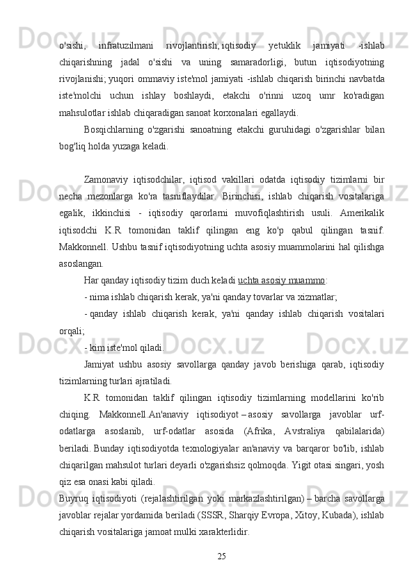 o'sishi,   infratuzilmani   rivojlantirish;   iqtisodiy   yetuklik   jamiyati   - ishlab
chiqarishning   jadal   o'sishi   va   uning   samaradorligi,   butun   iqtisodiyotning
rivojlanishi;   yuqori  ommaviy iste'mol  jamiyati  - ishlab chiqarish birinchi  navbatda
iste'molchi   uchun   ishlay   boshlaydi,   etakchi   o'rinni   uzoq   umr   ko'radigan
mahsulotlar ishlab chiqaradigan sanoat korxonalari egallaydi.
Bosqichlarning   o'zgarishi   sanoatning   etakchi   guruhidagi   o'zgarishlar   bilan
bog'liq holda yuzaga keladi. 
Zamonaviy   iqtisodchilar,   iqtisod   vakillari   odatda   iqtisodiy   tizimlarni   bir
necha   mezonlarga   ko'ra   tasniflaydilar.   Birinchisi,   ishlab   chiqarish   vositalariga
egalik,   ikkinchisi   -   iqtisodiy   qarorlarni   muvofiqlashtirish   usuli.   Amerikalik
iqtisodchi   K.R   tomonidan   taklif   qilingan   eng   ko'p   qabul   qilingan   tasnif.
Makkonnell. Ushbu tasnif iqtisodiyotning uchta asosiy muammolarini hal qilishga
asoslangan.
Har qanday iqtisodiy tizim duch keladi   uchta asosiy muammo :
-   nima ishlab chiqarish kerak , ya'ni qanday tovarlar va xizmatlar;
-   qanday   ishlab   chiqarish   kerak ,   ya'ni   qanday   ishlab   chiqarish   vositalari
orqali;
-   kim iste'mol qiladi .
Jamiyat   ushbu   asosiy   savollarga   qanday   javob   berishiga   qarab,   iqtisodiy
tizimlarning turlari ajratiladi.
K.R   tomonidan   taklif   qilingan   iqtisodiy   tizimlarning   modellarini   ko'rib
chiqing.   Makkonnell. An'anaviy   iqtisodiyot   –   asosiy   savollarga   javoblar   urf-
odatlarga   asoslanib,   urf-odatlar   asosida   (Afrika,   Avstraliya   qabilalarida)
beriladi.   Bunday   iqtisodiyotda   texnologiyalar   an'anaviy   va   barqaror   bo'lib,   ishlab
chiqarilgan mahsulot turlari deyarli o'zgarishsiz qolmoqda. Yigit otasi singari, yosh
qiz esa onasi kabi qiladi.
Buyruq   iqtisodiyoti   (rejalashtirilgan   yoki   markazlashtirilgan)   –   barcha   savollarga
javoblar rejalar yordamida beriladi (SSSR, Sharqiy Evropa, Xitoy, Kubada), ishlab
chiqarish vositalariga jamoat mulki xarakterlidir.
25