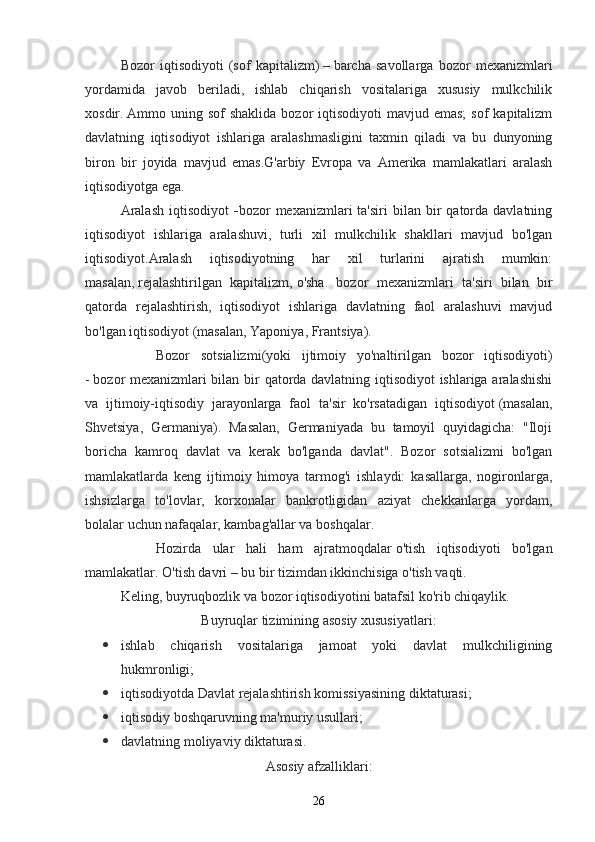 Bozor   iqtisodiyoti   (sof   kapitalizm)   –   barcha   savollarga   bozor   mexanizmlari
yordamida   javob   beriladi,   ishlab   chiqarish   vositalariga   xususiy   mulkchilik
xosdir.   Ammo uning  sof  shaklida  bozor   iqtisodiyoti  mavjud  emas;   sof  kapitalizm
davlatning   iqtisodiyot   ishlariga   aralashmasligini   taxmin   qiladi   va   bu   dunyoning
biron   bir   joyida   mavjud   emas.G'arbiy   Evropa   va   Amerika   mamlakatlari   aralash
iqtisodiyotga ega.
Aralash  iqtisodiyot   - bozor   mexanizmlari  ta'siri   bilan   bir  qatorda  davlatning
iqtisodiyot   ishlariga   aralashuvi,   turli   xil   mulkchilik   shakllari   mavjud   bo'lgan
iqtisodiyot. Aralash   iqtisodiyotning   har   xil   turlarini   ajratish   mumkin:
masalan,   rejalashtirilgan   kapitalizm,   o'sha.   bozor   mexanizmlari   ta'siri   bilan   bir
qatorda   rejalashtirish,   iqtisodiyot   ishlariga   davlatning   faol   aralashuvi   mavjud
bo'lgan iqtisodiyot   (masalan, Yaponiya, Frantsiya).
Bozor   sotsializmi (yoki   ijtimoiy   yo'naltirilgan   bozor   iqtisodiyoti)
-   bozor mexanizmlari bilan bir qatorda davlatning iqtisodiyot ishlariga aralashishi
va   ijtimoiy-iqtisodiy   jarayonlarga   faol   ta'sir   ko'rsatadigan   iqtisodiyot   (masalan,
Shvetsiya,   Germaniya).   Masalan,   Germaniyada   bu   tamoyil   quyidagicha:   "Iloji
boricha   kamroq   davlat   va   kerak   bo'lganda   davlat".   Bozor   sotsializmi   bo'lgan
mamlakatlarda   keng   ijtimoiy   himoya   tarmog'i   ishlaydi:   kasallarga,   nogironlarga,
ishsizlarga   to'lovlar,   korxonalar   bankrotligidan   aziyat   chekkanlarga   yordam,
bolalar uchun nafaqalar, kambag'allar va boshqalar.
Hozirda   ular   hali   ham   ajratmoqdalar   o'tish   iqtisodiyoti   bo'lgan
mamlakatlar. O'tish davri   –   bu bir tizimdan ikkinchisiga o'tish vaqti.
Keling, buyruqbozlik va bozor iqtisodiyotini batafsil ko'rib chiqaylik.
Buyruqlar tizimining asosiy xususiyatlari:
 ishlab   chiqarish   vositalariga   jamoat   yoki   davlat   mulkchiligining
hukmronligi;
 iqtisodiyotda Davlat rejalashtirish komissiyasining diktaturasi;
 iqtisodiy boshqaruvning ma'muriy usullari;
 davlatning moliyaviy diktaturasi.
Asosiy afzalliklari :
26
