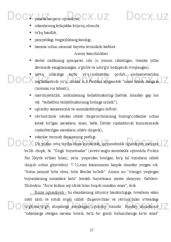  yanada barqaror iqtisodiyot;
 odamlarning kelajakka ko'proq ishonchi;
 to'liq bandlik;
 jamiyatdagi tengsizlikning kamligi;
 hamma uchun minimal hayotni ta'minlash kafolati.
Asosiy kamchiliklari:
 davlat   mulkining   qoniqarsiz   ishi   ( u   yomon   ishlatilgan,   texnika   yillar
davomida yangilanmagan, o'g'irlik va noto'g'ri boshqarish rivojlangan);
 qattiq   ishlashga   turtki   yo'q   (mehnatdan   qochib,   mehnatsevarlikni
rag'batlantirish   yo'q,   chunki   A.S.Pushkin   aytganidek   "inson   tabiati   dangasa
(xususan rus tabiati));
 mas'uliyatsizlik,   xodimlarning   tashabbuskorligi   (hattoki   shunday   gap   bor
edi: "tashabbus tashabbuskorning boshiga uriladi");
 iqtisodiy samarasizlik va umumlashtirilgan defitsit;
 iste'molchilar   ustidan   ishlab   chiqaruvchilarning   buyrug'i (odamlar   uchun
kerak   bo'lgan   narsalarni   emas,   balki   Davlat   rejalashtirish   komissiyasida
rejalashtirilgan narsalarni ishlab chiqardi);
 odamlar turmush darajasining pastligi.
O'n yildan ortiq tajriba shuni ko'rsatdiki, qo'mondonlik iqtisodiyoti yaroqsiz
bo'lib   chiqdi,   tk.   "Ongli   buyurtmalar"   (avstro-anglo-amerikalik   iqtisodchi   Fridrix
fon   Xayek   so'zlari   bilan),   ya'ni.   yuqoridan   berilgan,   ko'p   hil   tizimlarni   ishlab
chiqish   uchun   g'ayritabiiy.   V.I.Lenin   kommunizm   haqida   shunday   yozgan   edi:
"butun   jamiyat   bitta   idora,   bitta   fabrika   bo'ladi".   Ammo   siz   "o'zingiz   yoqtirgan
buyumlarning   mozaikasi   kabi"   kerakli   buyurtmani   yarata   olmaysiz.   Saltikov-
Shchedrin: "Biror kishini aql-idrok bilan boqish mumkin emas", dedi.
           Bozor iqtisodiyoti -      bu shaxslarning ixtiyoriy hamkorligiga, tovarlarni erkin
sotib   olish   va   sotish   orqali   ishlab   chiqaruvchilar   va   iste'molchilar   o'rtasidagi
to'g'ridan-to'g'ri   aloqalarga   asoslangan   iqtisodiy   tizimdir.   Bunday   almashinuv
"odamlarga   istalgan   narsani   beradi,   ba'zi   bir   guruh   tushunchasiga   ko'ra   emas"
27