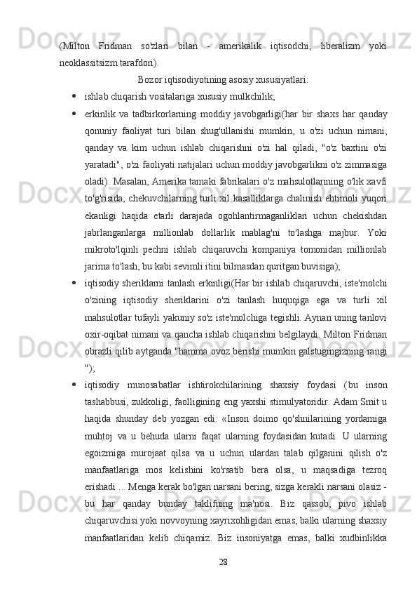 (Milton   Fridman   so'zlari   bilan   -   amerikalik   iqtisodchi,   liberalizm   yoki
neoklassitsizm tarafdori).
Bozor iqtisodiyotining asosiy xususiyatlari:
 ishlab chiqarish vositalariga xususiy mulkchilik;
 erkinlik   va   tadbirkorlarning   moddiy   javobgarligi (har   bir   shaxs   har   qanday
qonuniy   faoliyat   turi   bilan   shug'ullanishi   mumkin,   u   o'zi   uchun   nimani,
qanday   va   kim   uchun   ishlab   chiqarishni   o'zi   hal   qiladi,   "o'z   baxtini   o'zi
yaratadi", o'zi faoliyati natijalari uchun moddiy javobgarlikni o'z zimmasiga
oladi). Masalan, Amerika tamaki fabrikalari o'z mahsulotlarining o'lik xavfi
to'g'risida, chekuvchilarning turli xil kasalliklarga chalinish ehtimoli yuqori
ekanligi   haqida   etarli   darajada   ogohlantirmaganliklari   uchun   chekishdan
jabrlanganlarga   millionlab   dollarlik   mablag'ni   to'lashga   majbur.   Yoki
mikroto'lqinli   pechni   ishlab   chiqaruvchi   kompaniya   tomonidan   millionlab
jarima to'lash, bu kabi sevimli itini bilmasdan quritgan buvisiga);
 iqtisodiy sheriklarni tanlash erkinligi (Har bir ishlab chiqaruvchi, iste'molchi
o'zining   iqtisodiy   sheriklarini   o'zi   tanlash   huquqiga   ega   va   turli   xil
mahsulotlar tufayli yakuniy so'z iste'molchiga tegishli. Aynan uning tanlovi
oxir-oqibat nimani va qancha ishlab chiqarishni belgilaydi. Milton Fridman
obrazli qilib aytganda "hamma ovoz berishi mumkin galstugingizning rangi
");
 iqtisodiy   munosabatlar   ishtirokchilarining   shaxsiy   foydasi   ( bu   inson
tashabbusi, zukkoligi, faolligining eng yaxshi stimulyatoridir. Adam Smit u
haqida   shunday   deb   yozgan   edi:   «Inson   doimo   qo'shnilarining   yordamiga
muhtoj   va   u   behuda   ularni   faqat   ularning   foydasidan   kutadi.   U   ularning
egoizmiga   murojaat   qilsa   va   u   uchun   ulardan   talab   qilganini   qilish   o'z
manfaatlariga   mos   kelishini   ko'rsatib   bera   olsa,   u   maqsadiga   tezroq
erishadi ... Menga kerak bo'lgan narsani bering, sizga kerakli narsani olasiz -
bu   har   qanday   bunday   taklifning   ma'nosi.   Biz   qassob,   pivo   ishlab
chiqaruvchisi yoki novvoyning xayrixohligidan emas, balki ularning shaxsiy
manfaatlaridan   kelib   chiqamiz.   Biz   insoniyatga   emas,   balki   xudbinlikka
28