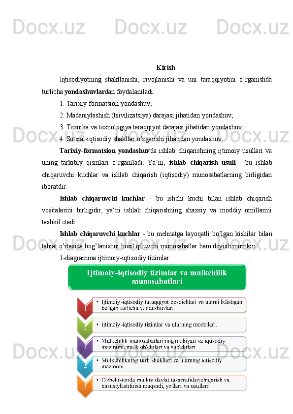 Kirish
Iqtisodiyotning   shakllanishi,   rivojlanishi   va   uni   taraqqiyotini   o’rganishda
turlicha  yondashuvlar dan foydalaniladi: 
1. Tarixiy-formatsion yondashuv; 
2. Madaniylashish (tsivilizatsiya) darajasi jihatidan yondashuv; 
3. Texnika va texnologiya taraqqiyot darajasi jihatidan yondashuv; 
4. Sotsial-iqtisodiy shakllar o’zgarishi jihatidan yondashuv. 
Tarixiy-formatsion   yondashuv da   ishlab   chiqarishning   ijtimoiy   usullari   va
uning   tarkibiy   qismlari   o’rganiladi.   Ya‘ni,   ishlab   chiqarish   usuli   -   bu   ishlab
chiqaruvchi   kuchlar   va   ishlab   chiqarish   (iqtisodiy)   munosabatlarning   birligidan
iboratdir. 
Ishlab   chiqaruvchi   kuchlar   -   bu   ishchi   kuchi   bilan   ishlab   chiqarish
vositalarini   birligidir,   ya‘ni   ishlab   chiqarishning   shaxsiy   va   moddiy   omillarini
tashkil etadi. 
Ishlab chiqaruvchi kuchlar   - bu mehnatga layoqatli bo’lgan kishilar bilan
tabiat o’rtasida bog’lanishni hosil qiluvchi munosabatlar ham deyish mumkin. 
1-diagramma ijtimoiy-iqtisodiy tizimlar
3 