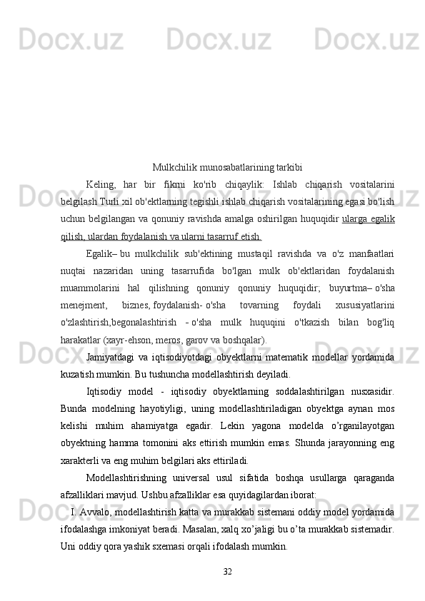 Mulkchilik munosabatlarining tarkibi
Keling,   har   bir   fikrni   ko'rib   chiqaylik:   Ishlab   chiqarish   vositalarini
belgilash   Turli xil ob'ektlarning tegishli ishlab chiqarish vositalarining egasi bo'lish
uchun belgilangan va qonuniy ravishda amalga oshirilgan huquqidir   ularga egalik
qilish, ulardan foydalanish va ularni tasarruf etish.
Egalik –   bu   mulkchilik   sub'ektining   mustaqil   ravishda   va   o'z   manfaatlari
nuqtai   nazaridan   uning   tasarrufida   bo'lgan   mulk   ob'ektlaridan   foydalanish
muammolarini   hal   qilishning   qonuniy   qonuniy   huquqidir;   buyurtma –   o'sha
menejment,   biznes,   foydalanish-   o'sha   tovarning   foydali   xususiyatlarini
o'zlashtirish, begonalashtirish   -   o'sha   mulk   huquqini   o'tkazish   bilan   bog'liq
harakatlar (xayr-ehson, meros, garov va boshqalar).
Jamiyatdagi   va   iqtisodiyotdagi   obyektlarni   matematik   modellar   yordamida
kuzatish mumkin. Bu tushuncha modellashtirish deyiladi.
Iqtisodiy   model   -   iqtisodiy   obyektlarning   soddalashtirilgan   nusxasidir.
Bunda   modelning   hayotiyligi,   uning   modellashtiriladigan   obyektga   aynan   mos
kelishi   muhim   ahamiyatga   egadir.   Lekin   yagona   modelda   o’rganilayotgan
obyektning   hamma   tomonini   aks   ettirish   mumkin   emas.   Shunda   jarayonning   eng
xarakterli va eng muhim belgilari aks ettiriladi.
Modellashtirishning   universal   usul   sifatida   boshqa   usullarga   qaraganda
afzalliklari mavjud. Ushbu afzalliklar esa quyidagilardan iborat:
I .  Avvalo, modellashtirish katta va murakkab sistemani oddiy model yordamida
ifodalashga imkoniyat beradi. Masalan, xalq xo’jaligi bu o’ta murakkab sistemadir.
Uni oddiy qora yashik sxemasi orqali ifodalash mumkin.
32