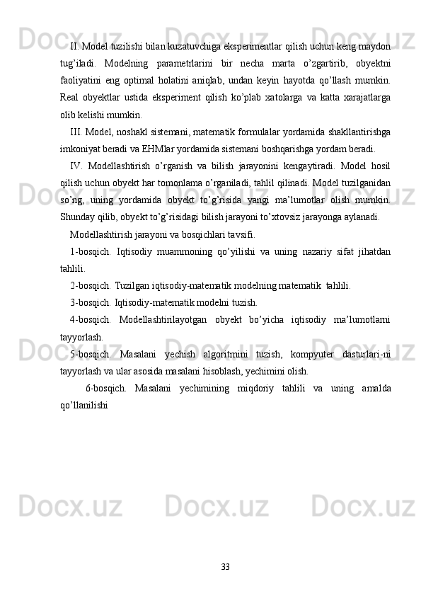 II. Model tuzilishi bilan kuzatuvchiga eksperimentlar qilish uchun keng maydon
tug’iladi.   Modelning   parametrlarini   bir   necha   marta   o’zgartirib,   obyektni
faoliyatini   eng   optimal   holatini   aniqlab,   undan   keyin   hayotda   qo’llash   mumkin.
Real   obyektlar   ustida   eksperiment   qilish   ko’plab   xatolarga   va   katta   xarajatlarga
olib kelishi mumkin.
III. Model, noshakl sistemani, matematik formulalar yordamida shakllantirishga
imkoniyat beradi va EHMlar yordamida sistemani boshqarishga yordam beradi.
IV.   Modellashtirish   o’rganish   va   bilish   jarayonini   kengaytiradi.   Model   hosil
qilish uchun obyekt har tomonlama o’rganiladi, tahlil qilinadi. Model tuzilganidan
so’ng,   uning   yordamida   obyekt   to’g’risida   yangi   ma’lumotlar   olish   mumkin.
Shunday qilib, obyekt to’g’risidagi bilish jarayoni to’xtovsiz jarayonga aylanadi.
Modellashtirish jarayoni va bosqichlari tavsifi .
1- bosqich.   Iqtisodiy   muammoning   qo’yilishi   va   uning   nazariy   sifat   jihatdan
tahlili.
2-bosqich. Tuzilgan iqtisodiy-matematik  modelning matematik    tahlili .
3-bosqich. Iqtisodiy-matematik modelni tuzish.
4-bosqich.   Modellashtirilayotgan   obyekt   bo’yicha   iqtisodiy   ma’lumotlarni
tayyorlash.
5-bosqich.   Masalani   yechish   algoritmini   tuzish,   kompyuter   dasturlari-ni
tayyorlash va ular asosida masalani hisoblash, yechimini olish.
6-bosqich.   Masalani   yechim i ni ng   miqdoriy   tahlili   va   uning   amalda
qo’llani li shi
33