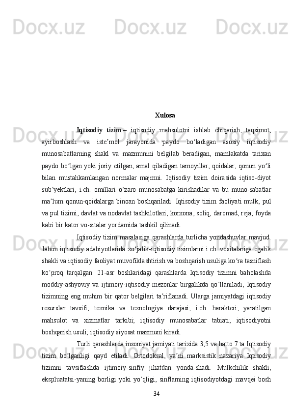 Xulosa
Iqtisodiy   tizim   –   iqtisodiy   mahsulotni   ishlab   chiqarish,   taqsimot,
ayirboshlash   va   iste mol   jarayonida   paydo   bo ladigan   asosiy   iqtisodiyʼ ʻ
munosabatlarning   shakl   va   mazmunini   belgilab   beradigan,   mamlakatda   tarixan
paydo bo lgan yoki joriy etilgan, amal qiladigan tamoyillar, qoidalar, qonun yo li	
ʻ ʻ
bilan   mustahkamlangan   normalar   majmui.   Iqtisodiy   tizim   doirasida   iqtiso-diyot
sub yektlari,   i.ch.   omillari   o zaro   munosabatga   kirishadilar   va   bu   muno-sabatlar	
ʼ ʻ
ma lum  qonun-qoidalarga binoan boshqariladi. Iqtisodiy  tizim  faoliyati  mulk, pul
ʼ
va pul tizimi, davlat va nodavlat tashkilotlari, korxona, soliq, daromad, reja, foyda
kabi bir kator vo-sitalar yordamida tashkil qilinadi.
Iqtisodiy tizim masalasiga  qarashlarda turlicha yondashuvlar  mavjud.
Jahon iqtisodiy adabiyotlarida xo jalik-iqtisodiy tizimlarni i.ch. vositalariga egalik	
ʻ
shakli va iqtisodiy faoliyat muvofiklashtirish va boshqarish usuliga ko ra tasniflash	
ʻ
ko proq   tarqalgan.   21-asr   boshlaridagi   qarashlarda   Iqtisodiy   tizimni   baholashda	
ʻ
moddiy-ashyoviy   va   ijtimoiy-iqtisodiy   mezonlar   birgalikda   qo llaniladi,   Iqtisodiy	
ʻ
tizimning eng muhim  bir  qator  belgilari  ta riflanadi. Ularga jamiyatdagi  iqtisodiy	
ʼ
resurslar   tavsifi;   texnika   va   texnologiya   darajasi;   i.ch.   harakteri;   yaratilgan
mahsulot   va   xizmatlar   tarkibi;   iqtisodiy   munosabatlar   tabiati;   iqtisodiyotni
boshqarish usuli; iqtisodiy siyosat mazmuni kiradi.
Turli qarashlarda insoniyat jamiyati tarixida 3,5 va hatto 7 ta Iqtisodiy
tizim   bo lganligi   qayd   etiladi.   Ortodoksal,   ya ni   marksistik   nazariya   Iqtisodiy	
ʻ ʼ
tizimni   tavsiflashda   ijtimoiy-sinfiy   jihatdan   yonda-shadi.   Mulkchilik   shakli,
ekspluatatsi-yaning   borligi   yoki   yo qligi,   sinflarning   iqtisodiyotdagi   mavqei   bosh	
ʻ
34