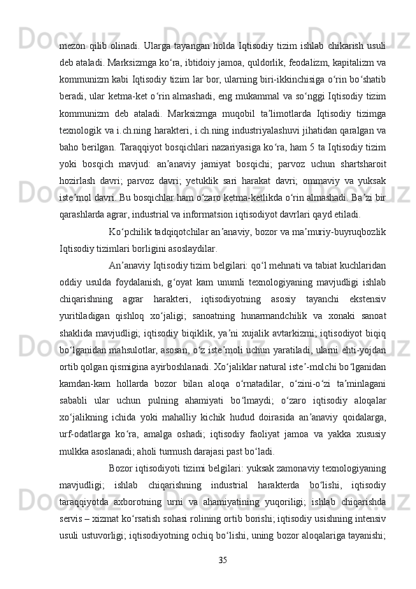 mezon   qilib   olinadi.   Ularga   tayangan   holda   Iqtisodiy   tizim   ishlab   chikarish   usuli
deb ataladi. Marksizmga ko ra, ibtidoiy jamoa, quldorlik, feodalizm, kapitalizm vaʻ
kommunizm kabi Iqtisodiy tizim lar bor, ularning biri-ikkinchisiga o rin bo shatib	
ʻ ʻ
beradi, ular ketma-ket o rin almashadi, eng mukammal va so nggi Iqtisodiy tizim	
ʻ ʻ
kommunizm   deb   ataladi.   Marksizmga   muqobil   ta limotlarda   Iqtisodiy   tizimga	
ʼ
texnologik va i.ch.ning harakteri, i.ch.ning industriyalashuvi jihatidan qaralgan va
baho berilgan. Taraqqiyot bosqichlari nazariyasiga ko ra, ham 5 ta Iqtisodiy tizim
ʻ
yoki   bosqich   mavjud:   an anaviy   jamiyat   bosqichi;   parvoz   uchun   shartsharoit	
ʼ
hozirlash   davri;   parvoz   davri;   yetuklik   sari   harakat   davri;   ommaviy   va   yuksak
iste mol davri. Bu bosqichlar ham o zaro ketma-ketlikda o rin almashadi. Ba zi bir	
ʼ ʻ ʻ ʼ
qarashlarda agrar, industrial va informatsion iqtisodiyot davrlari qayd etiladi.
Ko pchilik tadqiqotchilar an anaviy, bozor va ma muriy-buyruqbozlik	
ʻ ʼ ʼ
Iqtisodiy tizimlari borligini asoslaydilar.
An anaviy Iqtisodiy tizim belgilari: qo l mehnati va tabiat kuchlaridan
ʼ ʻ
oddiy   usulda   foydalanish,   g oyat   kam   unumli   texnologiyaning   mavjudligi   ishlab	
ʻ
chiqarishning   agrar   harakteri,   iqtisodiyotning   asosiy   tayanchi   ekstensiv
yuritiladigan   qishloq   xo jaligi;   sanoatning   hunarmandchilik   va   xonaki   sanoat	
ʻ
shaklida  mavjudligi;  iqtisodiy  biqiklik,  ya ni   xujalik  avtarkizmi;  iqtisodiyot  biqiq	
ʼ
bo lganidan mahsulotlar, asosan, o z iste moli uchun yaratiladi, ularni ehti-yojdan	
ʻ ʻ ʼ
ortib qolgan qismigina ayirboshlanadi. Xo jaliklar natural iste -molchi bo lganidan	
ʻ ʼ ʻ
kamdan-kam   hollarda   bozor   bilan   aloqa   o rnatadilar,   o zini-o zi   ta minlagani	
ʻ ʻ ʻ ʼ
sababli   ular   uchun   pulning   ahamiyati   bo lmaydi;   o zaro   iqtisodiy   aloqalar
ʻ ʻ
xo jalikning   ichida   yoki   mahalliy   kichik   hudud   doirasida   an anaviy   qoidalarga,	
ʻ ʼ
urf-odatlarga   ko ra,   amalga   oshadi;   iqtisodiy   faoliyat   jamoa   va   yakka   xususiy	
ʻ
mulkka asoslanadi; aholi turmush darajasi past bo ladi.	
ʻ
Bozor iqtisodiyoti tizimi belgilari: yuksak zamonaviy texnologiyaning
mavjudligi;   ishlab   chiqarishning   industrial   harakterda   bo lishi,   iqtisodiy	
ʻ
taraqqiyotda   axborotning   urni   va   ahamiyatining   yuqoriligi;   ishlab   chiqarishda
servis   – xizmat ko rsatish sohasi rolining ortib borishi; iqtisodiy usishning intensiv	
ʻ
usuli ustuvorligi; iqtisodiyotning ochiq bo lishi, uning bozor aloqalariga tayanishi;	
ʻ
35 