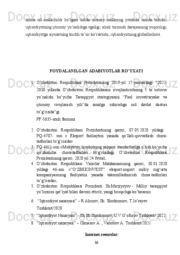 xilma   xil   mulkchilik   bo lgani   holda   xususiy   mulkning   yetakchi   urinda   bulishi;ʻ
iqtisodiyotning ijtimoiy yo nalishga egaligi; aholi turmush darajasining yuqoriligi;	
ʻ
iqtisodiyotga siyosatning kuchli ta sir ko rsatishi; iqtisodiyotning globallashuvi.	
ʼ ʻ
FOYDALANILGAN ADABIYOTLAR RO’YXATI
1. O’zbekiston   Respublikasi   Prezidentining   2019-yil   17-yanvardagi   “2022-
2030   yillarda   O’zbekiston   Respublikasini   rivojlantirishning   5   ta   ustuvor
yo’nalishi   bo’yicha   Taraqqiyot   strategiyasini   “Faol   investitsiyalar   va
ijtimoiy   rivojlanish   yili”da   amalga   oshirishga   oid   davlat   dasturi
to’g’risida”gi  
PF-5635-sonli   farmoni 
2. O‘zbekiston   Respublikasi   Prezidentining   qarori,   07.05.2020   yildagi  
PQ-4707-   son   «   Eksport   faoliaytini   yanada   qo’llab-quvvatlash   chora-
tadbirlari to’g’risida»
3. PQ-4611-son «Moliyaviy hisobotning xalqaro standartlariga o’tish bo’yicha
qo’shimcha   chora-tadbirlari   to’g’risidagi   O’zbekiston   Respublikasi
Prezidentining qarori. 2020 yil 24 fevral;
4. O‘zbekiston   Respublikasi   Vazirlar   Mahkamasining   qarori,   30.01.2020
yildagi   46-son   «“O‘ZBEKINVEST”   eksport-import   milliy   sug‘urta
kompaniyasining   faoliyatini   yanada   takomillashnirish   chora-tadbirlari
to‘g‘risida»;
5. O‘zbekiston   Respublikasi   Prezidenti   Sh.Mirziyoyev   -   Milliy   taraqqiyot
yo limizni qat iyat bilan davom ettirib, yangi bosqichga ko taramiz.	
ʼ ʼ ʼ  
6.  “Iqtisodiyot nazaryasi” – R.Alimov, Sh.   Shodmonov, T.Jo’rayev 
Toshkent/2020 
7. “Iqtisodiyot Nazaryasi” - Sh.Sh.Shodmonov, U.V.G‘ofurov Toshkent/ 2022.
8. ”Iqtisodiyot nazaryasi” – Olmasov A. , Vahobov A. Toshkent/2021 
Internet resurslar :
36