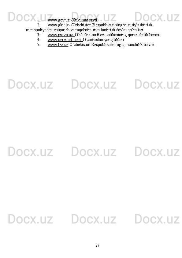 1. www.gov.uz.-Xukumаt sаyti.  
2. www.gki.uz- O ’
zbеkistоn Rеspublikаsining xususiylаshtirish, 
mоnоpоliyadаn chiqаrish vа rаqоbаtni r ivоjlаntirish dаvlаt qo’mitаsi 
3. www.pravo.uz.     O’zbеkistоn Rеspublikаsining qonunchilik bаzаsi. 
4. www.uzreport.com.     O ’
zbеkistоn yangiliklari. 
5. www.lex.uz     O’zbеkistоn Rеspublikаsining qonunchilik bаzаsi. 
37