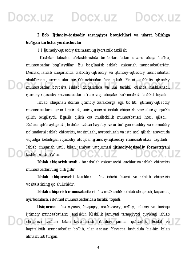 I   Bob   Ijtimoiy–iqtisodiy   taraqqiyot   bosqichlari   va   ularni   bilishga
bo’lgan turlicha yondashuvlar
1. 1  Ijtimoiy-iqtisodiy tizimlarning iyerarxik tuzilishi
  Kishilar   tabiatni   o’zlashtirishda   bir-birlari   bilan   o’zaro   aloqa   bo’lib,
munosabatlar   bog’laydilar.   Bu   bog’lanish   ishlab   chiqarish   munosabatlaridir.
Demak,   ishlab   chiqarishda   tashkiliy-iqtisodiy   va   ijtimoiy-iqtisodiy   munosabatlar
shakllanadi,   ammo   ular   biri-ikkinchisidan   farq   qiladi.   Ya‘ni,   tashkiliy-iqtisodiy
munosabatlar   bevosita   ishlab   chiqarishda   va   uni   tashkil   etishda   shakllanadi,
ijtimoiy-iqtisodiy   munosabatlar   o’rtasidagi   aloqalar   ko’rinishida   tashkil   topadi.  
Ishlab   chiqarish   doimo   ijtimoiy   xarakterga   ega   bo’lib,   ijtimoiy-iqtisodiy
munosabatlarni   qaror   toptiradi,   uning   asosini   ishlab   chiqarish   vositalariga   egalik
qilish   belgilaydi.   Egalik   qilish   esa   mulkchilik   munosabatlari   hosil   qiladi.  
Xulosa qilib aytganda, kishilar uchun hayotiy zarur bo’lgan moddiy va nomoddiy
ne‘matlarni ishlab chiqarish, taqsimlash, ayrboshlash va iste‘mol qilish jarayonida
vujudga   keladigan   iqtisodiy   aloqalar   ijtimoiy-iqtisodiy   munosabatlar   deyiladi.  
Ishlab   chiqarish   usuli   bilan   jamiyat   ustqurmasi   ijtimoiy-iqtisodiy   formatsiy ani
tashkil etadi. Ya‘ni: 
Ishlab chiqarish usuli   - bu ishalab chiqaruvchi kuchlar va ishlab chiqarish
munosabatlarining birligidir. 
Ishlab   chiqaruvchi   kuchlar   -   bu   ishchi   kuchi   va   ishlab   chiqarish
vositalarining qo’shilishidir. 
Ishlab chiqarish munosabatlari  - bu mulkchilik, ishlab chiqarish, taqsimot,
ayirboshlash, iste‘mol munosabatlaridan tashkil topadi. 
Ustqurma   -   bu   siyosiy,   huquqiy,   mafkuraviy,   milliy,   oilaviy   va   boshqa
ijtimoiy   munosabatlarni   jamisidir.   Kishilik   jamiyati   taraqqiyoti   quyidagi   ishlab
chiqarish   usullari   bilan   tavsiflanadi:   ibtidoiy   jamoa,   quldorlik,   feodal   va
kapitalistik   munosabatlar   bo’lib,   ular   asosan   Yevropa   hududida   bir-biri   bilan
almashinib turgan.
4