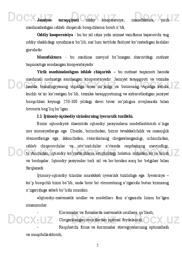 Jamiyat   taraqqiyoti   oddiy   kooperatsiya,   manufaktura,   yirik
mashinalashgan ishlab chiqarish bosqichlarini bosib o’tdi. 
Oddiy kooperatsiya  - bu bir xil ishni yoki xizmat vazifasini bajaruvchi eng
oddiy shaklidagi uyushmasi bo’lib, ma‘lum tartibda faoliyat ko’rsatadigan kishilar
guruhidir. 
Manufaktura   -   bu   mashina   mavjud   bo’lmagan   sharoitdagi   mehnat
taqsimotiga asoslangan kooperatsiyadir. 
Yirik   mashinalashgan   ishlab   chiqarish   –   bu   mehnat   taqsimoti   hamda
mashinali   mehnatga   asoslangan   kooperatsiyadir.   Jamiyat   taraqqiyoti   va   texnika
hamda   texnologiyaning   vujudga   tovar   xo’jaligi   va   bozorning   vujudga   kelishi
kuchli   ta‘sir   ko’rsatgan   bo’lib,   texnika  taraqqiyotining  va   axborotlashgan   jamiyat
bosqichlari   keyingi   250-300   yildagi   davri   tovar   xo’jaligini   rivojlanishi   bilan
bevosita bog’liq bo’lgan. 
1. 1  Ijtimoiy-iqtisodiy tizimlarning iyerarxik tuzilishi.
Bozor   iqtisodiyoti   sharoitida   iqtisodiy   jarayonlarni   modellashtirish   o’ziga
xos   xususiyatlarga   ega.   Chunki,   birinchidan,   bozor   tavakkalchilik   va   noaniqlik
elementlariga   ega;   ikkinchidan,   resurslarning   chegaralanganligi;   uchinchidan,
ishlab   chiqaruvchilar   va   iste’molchilar   o’rtasida   raqobatning   mavjudligi;
to’rtinchidan,   iqtisodiy   ko’rsatkichlarni   istiqboldagi   holatini   oldindan   ko’ra   bilish
va   boshqalar.   Iqtisodiy   jarayonlar   turli   xil   va   bir-biridan   aniq   bir   belgilari   bilan
farqlanadi.
Ijtimoiy-iqtisodiy   tizimlar   murakkab   iyerarxik   tuzilishga   ega.   Iyerarxiya   –
ko’p bosqichli tizim bo’lib, unda biror bir elementning o’zgarishi butun tizimning
o’zgarishiga sabab bo’lishi mumkin.
« Iqtisodiy-matematik   usullar   va   modellar»   fani   o’rganishi   lozim   bo’lgan
muammolar:
- Korxonalar va firmalarda matematik usullarni qo’llash;
- Chegaralangan resurslardan optimal foydalanish;
- Raqobatchi   firma   va   korxonalar   strategiyalarining   optimallash
va muqobillashtirish;
5 