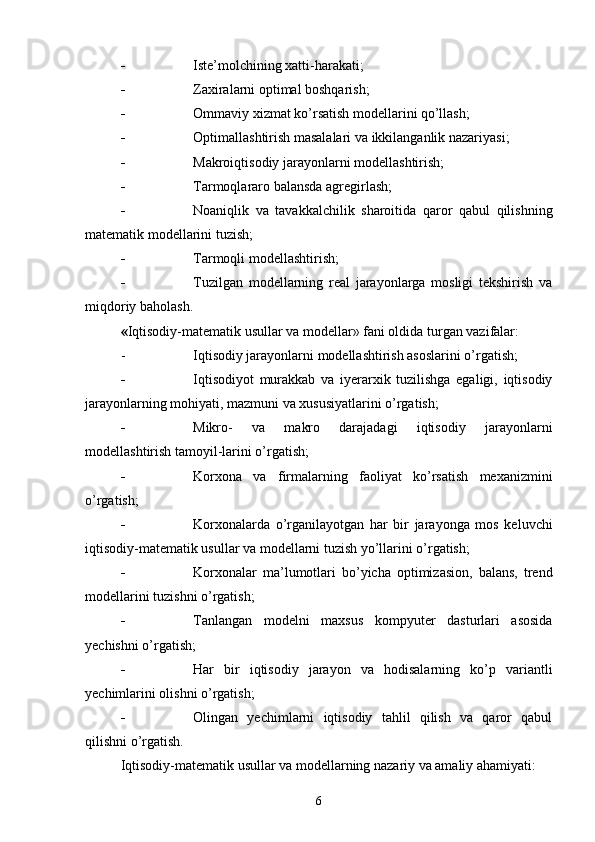 - Iste’molchining xatti-harakati;
- Zaxiralarni optimal boshqarish;
- Ommaviy xizmat ko’rsatish modellarini qo’llash;
- Optimallashtirish masalalari va ikkilanganlik nazariyasi;
- Makroiqtisodiy jarayonlarni modellashtirish;
- Tarmoqlararo balansda agregirlash;
- Noaniqlik   va   tavakkalchilik   sharoitida   qaror   qabul   qilishning
matematik modellarini tuzish;
- Tarmoqli modellashtirish;
- Tuzilgan   modellarning   real   jarayonlarga   mosligi   tekshirish   va
miqdoriy baholash.
« Iqtisodiy-matematik usullar va modellar » fani oldida turgan vazifalar :
- Iqtisodiy jarayonlarni modellashtirish asoslarini o’rgatish;
- Iqtisodiyot   murakkab   va   iyerarxik   tuzilishga   egaligi,   iqtisodiy
jarayonlarning mohiyati, mazmuni va xususiyatlarini o’rgatish;
- Mikro-   va   makro   darajadagi   iqtisodiy   jarayonlarni
modellashtirish tamoyil-larini o’rgatish;
- Korxona   va   firmalarning   faoliyat   ko’rsatish   mexanizmini
o’rgatish;
- Korxonalarda   o’rganilayotgan   har   bir   jarayonga   mos   keluvchi
iqtisodiy-matematik usullar va modellarni tuzish yo’llarini o’rgatish;
- Korxonalar   ma’lumotlari   bo’yicha   optimizasion,   balans,   trend
modellarini tuzishni o’rgatish;
- Tanlangan   modelni   maxsus   kompyuter   dasturlari   asosida
yechishni o’rgatish;
- Har   bir   iqtisodiy   jarayon   va   hodisalarning   ko’p   variantli
yechimlarini olishni o’rgatish;
- Olingan   yechimlarni   iqtisodiy   tahlil   qilish   va   qaror   qabul
qilishni o’rgatish.
Iqtisodiy-matematik usullar va modellarning nazariy va amaliy ahamiyati:
6 