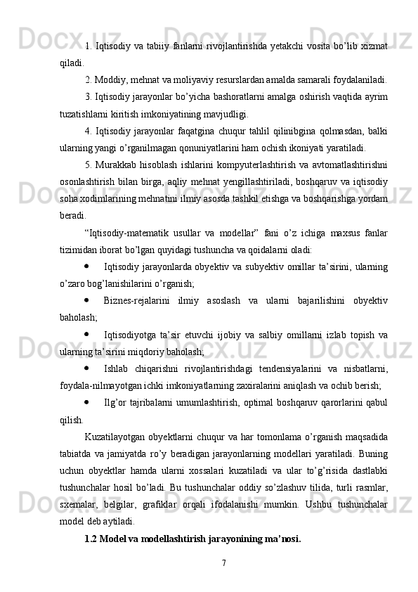 1.   Iqtisodiy   va  tabiiy  fanlarni  rivojlantirishda   yetakchi   vosita  bo’lib  xizmat
qiladi.
2. Moddiy, mehnat va moliyaviy resurslardan amalda samarali foydalaniladi.
3. Iqtisodiy jarayonlar bo’yicha bashoratlarni amalga oshirish vaqtida ayrim
tuzatishlarni kiritish imkoniyatining mavjudligi.
4.   Iqtisodiy   jarayonlar   faqatgina   chuqur   tahlil   qilinibgina   qolmasdan,   balki
ularning yangi o’rganilmagan qonuniyatlarini ham ochish ikoniyati yaratiladi.
5.   Murakkab   hisoblash   ishlarini   kompyuterlashtirish   va   avtomatlashtirishni
osonlashtirish   bilan   birga,   aqliy   mehnat   yengillashtiriladi,   boshqaruv   va   iqtisodiy
soha xodimlarining mehnatini ilmiy asosda tashkil etishga va boshqarishga yordam
beradi.
“Iqtisodiy-matematik   usullar   va   modellar”   fani   o’z   ichiga   maxsus   fanlar
tizimidan iborat bo’lgan quyidagi tushuncha va qoidalarni oladi:
 Iqtisodiy jarayonlarda obyektiv va subyektiv omillar ta’sirini, ularning
o’zaro bog’lanishilarini o’rganish;
 Biznes-rejalarini   ilmiy   asoslash   va   ularni   bajarilishini   obyektiv
baholash;
 Iqtisodiyotga   ta’sir   etuvchi   ijobiy   va   salbiy   omillarni   izlab   topish   va
ularning ta’sirini miqdoriy baholash;
 Ishlab   chiqarishni   rivojlantirishdagi   tendensiyalarini   va   nisbatlarni,
foydala-nilmayotgan ichki imkoniyatlarning zaxiralarini aniqlash va ochib berish;
 Ilg’or  tajribalarni  umumlashtirish,  optimal  boshqaruv qarorlarini  qabul
qilish.
Kuzatilayotgan   obyektlarni   chuqur   va   har   tomonlama   o’rganish   maqsadida
tabiatda   va   jamiyatda   ro’y   beradigan   jarayonlarning   modellari   yaratiladi.   Buning
uchun   obyektlar   hamda   ularni   xossalari   kuzatiladi   va   ular   to’g’risida   dastlabki
tushunchalar  hosil   bo’ladi.  Bu   tushunchalar   oddiy  so’zlashuv   tilida,   turli   rasmlar,
sxemalar,   belgilar,   grafiklar   orqali   ifodalanishi   mumkin.   Ushbu   tushunchalar
model deb aytiladi. 
1.2  Model  va modellash tirish  jarayonining ma’nosi.
7