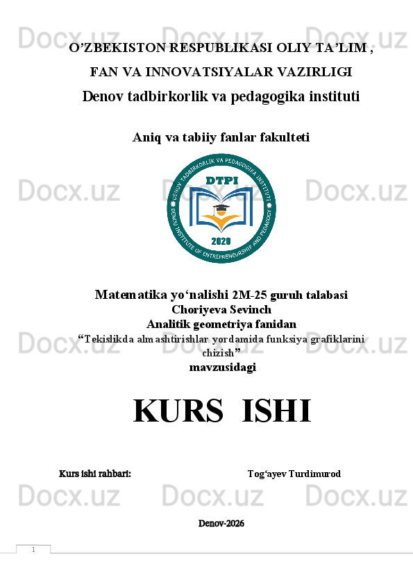 1 O’ZBEKISTON RESPUBLIKASI OLIY TA’LIM ,
FAN VA INNOVATSIYALAR VAZIRLIGI
Denov tadbirkorlik va pedagogika instituti
Aniq va tabiiy fanlar fakulteti
Matematika yo‘nalishi  2M-25 guruh talabasi
Choriyeva Sevinch  
Analitik geometriya fanidan 
“ Tekislikda almashtirishlar yordamida funksiya grafiklarini
chizish ”
 mavzusidagi 
KURS  ISHI
Kurs ishi rahbari:                                                      Tog ayev Turdimurodʻ
Denov -2026 