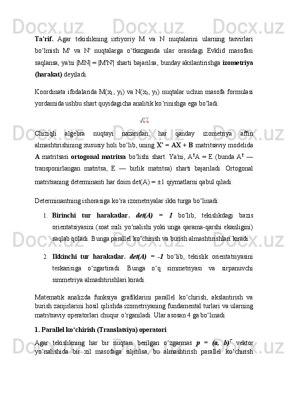 Ta'rif.   Agar   tekislikning   ixtiyoriy   M   va   N   nuqtalarini   ularning   tasvirlari
bo lmish   M'   va   N'   nuqtalarga   o tkazganda   ular   orasidagi   Evklid   masofasiʻ ʻ
saqlansa, ya'ni |MN| = |M'N'| sharti bajarilsa, bunday akslantirishga   izometriya
(harakat)  deyiladi.
Koordinata ifodalarida M(x
1 , y
1 ) va N(x
2 , y
2 ) nuqtalar uchun masofa formulasi
yordamida ushbu shart quyidagicha analitik ko rinishga ega bo ladi:	
ʻ ʻ	
√
¿ ¿
Chiziqli   algebra   nuqtayi   nazaridan,   har   qanday   izometriya   affin
almashtirishining xususiy holi bo lib, uning 	
ʻ X' = AX + B  matritsaviy modelida
A   matritsasi   ortogonal   matritsa   bo lishi   shart.   Ya'ni,   A	
ʻ T
A   =   E   (bunda   A T
  —
transponirlangan   matritsa,   E   —   birlik   matritsa)   sharti   bajariladi.   Ortogonal
matritsaning determinanti har doim det(A) =  ± 1 qiymatlarni qabul qiladi.
Determinantning ishorasiga ko ra izometriyalar ikki turga bo linadi:	
ʻ ʻ
1. Birinchi   tur   harakatlar.   det(A)   =   1   bo lib,   tekislikdagi   bazis	
ʻ
orientatsiyasini (soat mili yo nalishi yoki unga qarama-qarshi ekanligini)	
ʻ
saqlab qoladi. Bunga parallel ko chirish va burish almashtirishlari kiradi.	
ʻ
2. Ikkinchi   tur   harakatlar.   det(A)   =   -1   bo lib,   tekislik   orientatsiyasini	
ʻ
teskarisiga   o zgartiradi.   Bunga   o q   simmetriyasi   va   sirpanuvchi	
ʻ ʻ
simmetriya almashtirishlari kiradi.
Matematik   analizda   funksiya   grafiklarini   parallel   ko chirish,   akslantirish   va	
ʻ
burish zanjirlarini hosil qilishda izometriyaning fundamental turlari va ularning
matritsaviy operatorlari chuqur o rganiladi. Ular asosan 4 ga bo‘linadi	
ʻ
1.   Parallel ko chirish (Translatsiya) operatori	
ʻ
Agar   tekislikning   har   bir   nuqtasi   berilgan   o zgarmas  	
ʻ p   =   (a,   b) T
  vektor
yo nalishida   bir   xil   masofaga   siljitilsa,   bu   almashtirish   parallel   ko chirish	
ʻ ʻ 