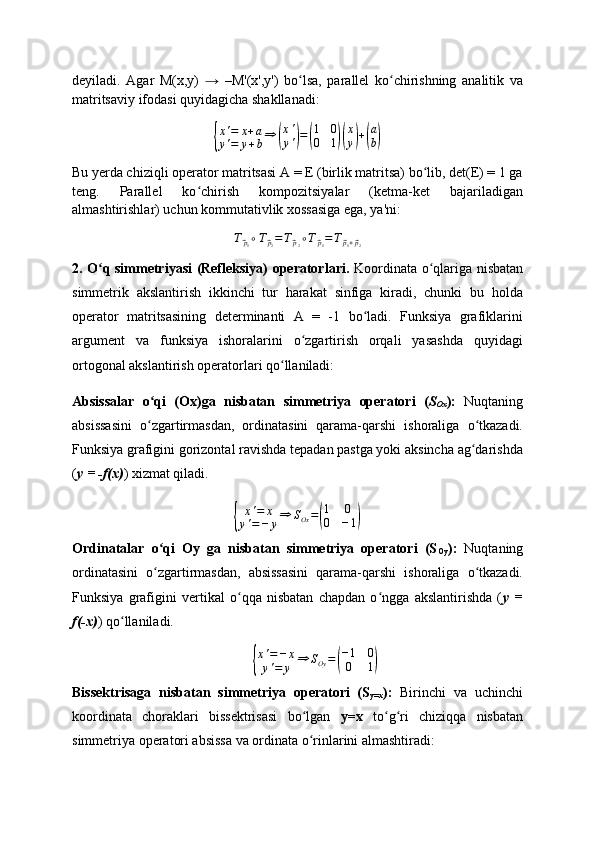deyiladi.   Agar   M(x,y)   →   – M'(x',y')   bo lsa,   parallel   ko chirishning   analitik   vaʻ ʻ
matritsaviy ifodasi quyidagicha shakllanadi:	
{
x ' = x + a
y ' = y + b ⇒	( x '
y '	) =	( 1 0
0 1	)( x
y	) +	( a
b	)
Bu yerda chiziqli operator matritsasi A = E (birlik matritsa) bo lib, det(E) = 1 ga	
ʻ
teng.   Parallel   ko chirish   kompozitsiyalar   (ketma-ket   bajariladigan	
ʻ
almashtirishlar) uchun kommutativlik xossasiga ega, ya'ni:
T	
⃗
p
1 ∘ T	⃗
p
2 = T	⃗
p
2 ∘ T	⃗
p
1 = T	⃗
p
1 +	⃗ p
2
2. O q simmetriyasi (Refleksiya) operatorlari.  	
ʻ Koordinata o qlariga nisbatan	ʻ
simmetrik   akslantirish   ikkinchi   tur   harakat   sinfiga   kiradi,   chunki   bu   holda
operator   matritsasining   determinanti   A   =   -1   bo ladi.   Funksiya   grafiklarini	
ʻ
argument   va   funksiya   ishoralarini   o zgartirish   orqali   yasashda   quyidagi	
ʻ
ortogonal akslantirish operatorlari qo llaniladi:	
ʻ
Absissalar   o qi   (Ox)ga   nisbatan   simmetriya   operatori   (	
ʻ S
Ox ):   Nuqtaning
absissasini   o zgartirmasdan,   ordinatasini   qarama-qarshi   ishoraliga   o tkazadi.
ʻ ʻ
Funksiya grafigini gorizontal ravishda tepadan pastga yoki aksincha ag darishda	
ʻ
( y = -f(x) ) xizmat qiladi.	
{
x ' = x
y ' = − y ⇒ S
Ox =	( 1 0
0 − 1	)
Ordinatalar   o qi   Oy   ga   nisbatan   simmetriya   operatori   (S	
ʻ
Oy ):   Nuqtaning
ordinatasini   o zgartirmasdan,   absissasini   qarama-qarshi   ishoraliga   o tkazadi.
ʻ ʻ
Funksiya   grafigini   vertikal   o qqa   nisbatan   chapdan   o ngga   akslantirishda   (	
ʻ ʻ y   =
f(-x) ) qo llaniladi.	
ʻ	
{
x ' = − x
y ' = y ⇒ S
Oy =	( − 1 0
0 1	)
Bissektrisaga   nisbatan   simmetriya   operatori   (S
y=x ):   Birinchi   va   uchinchi
koordinata   choraklari   bissektrisasi   bo lgan  	
ʻ y=x   to g ri   chiziqqa   nisbatan	ʻ ʻ
simmetriya operatori absissa va ordinata o rinlarini almashtiradi:	
ʻ 