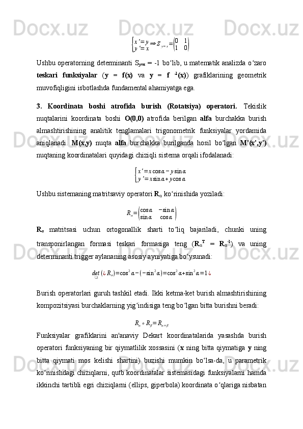 {
x'=	y	
y'=	x⇒	Sy=x=(
0	1	
1	0)Ushbu operatorning determinanti S
y=x   = -1 bo lib, u matematik analizda o zaro	
ʻ ʻ
teskari   funksiyalar   ( y   =   f(x)   va   y   =   f   -1
(x) )   grafiklarining   geometrik
muvofiqligini isbotlashda fundamental ahamiyatga ega.
3.   Koordinata   boshi   atrofida   burish   (Rotatsiya)   operatori.   Tekislik
nuqtalarini   koordinata   boshi   O(0,0)   atrofida   berilgan   alfa   burchakka   burish
almashtirishining   analitik   tenglamalari   trigonometrik   funksiyalar   yordamida
aniqlanadi.   M(x,y)   nuqta   alfa   burchakka   burilganda   hosil   bo lgan  	
ʻ M'(x',y')
nuqtaning koordinatalari quyidagi chiziqli sistema orqali ifodalanadi:	
{
x'=	xcos	α−	ysin	α	
y'=	xsin	α+ycos	α
Ushbu sistemaning matritsaviy operatori  R
α  ko rinishida yoziladi:	
ʻ
R
α =	
( cos α − sin α
sin α cos α	)
R
α   matritsasi   uchun   ortogonallik   sharti   to liq   bajariladi,   chunki   uning
ʻ
transponirlangan   formasi   teskari   formasiga   teng   ( R
α T
  =   R
α - 1
)   va   uning
determinanti trigger aylananing asosiy ayniyatiga bo ysunadi:	
ʻ	
det❑	(¿Rα)=cos	2α−(−sin	2α)=cos	2α+sin	2α=1¿
Burish operatorlari guruh tashkil etadi. Ikki ketma-ket burish almashtirishining
kompozitsiyasi burchaklarning yig indisiga teng bo lgan bitta burishni beradi: 	
ʻ ʻ
Rα∘Rβ=	Rα+β
Funksiyalar   grafiklarini   an'anaviy   Dekart   koordinatalarida   yasashda   burish
operatori  funksiyaning  bir   qiymatlilik  xossasini   ( x   ning  bitta   qiymatiga   y   ning
bitta   qiymati   mos   kelishi   shartini)   buzishi   mumkin   bo lsa-da,   u   parametrik	
ʻ
ko rinishdagi chiziqlarni, qutb	
ʻ   koordinatalar sistemasidagi  funksiyalarni hamda
ikkinchi tartibli egri chiziqlarni (ellips, giperbola) koordinata o qlariga nisbatan	
ʻ 