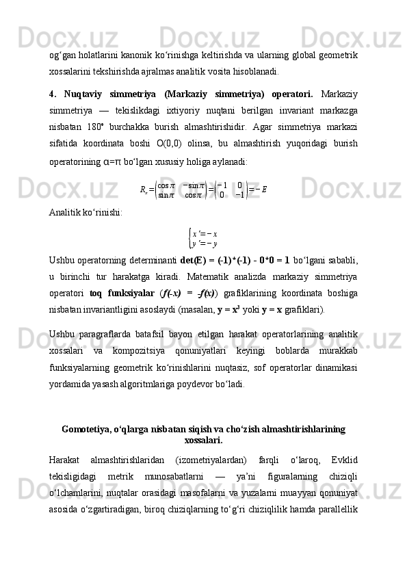 og gan holatlarini kanonik ko rinishga keltirishda va ularning global geometrikʻ ʻ
xossalarini tekshirishda ajralmas analitik vosita hisoblanadi.
4.   Nuqtaviy   simmetriya   (Markaziy   simmetriya)   operatori.   Markaziy
simmetriya   —   tekislikdagi   ixtiyoriy   nuqtani   berilgan   invariant   markazga
nisbatan   180 o  
burchakka   burish   almashtirishidir.   Agar   simmetriya   markazi
sifatida   koordinata   boshi   O(0,0)   olinsa,   bu   almashtirish   yuqoridagi   burish
operatorining  α= π  bo lgan xususiy holiga aylanadi:	
ʻ	
Rπ=(
cos	π	−sin	π	
sin	π	cos	π	)=(
−1	0	
0	−1)=−	E
Analitik ko rinishi:	
ʻ	
{
x'=−	x	
y'=−	y
Ushbu operatorning determinanti   det(E) = (-1)*(-1) - 0*0 = 1   bo lgani sababli,	
ʻ
u   birinchi   tur   harakatga   kiradi.   Matematik   analizda   markaziy   simmetriya
operatori   toq   funksiyalar   ( f(-x)   =   -f(x) )   grafiklarining   koordinata   boshiga
nisbatan invariantligini asoslaydi (masalan,  y = x 3
  yoki  y = x  grafiklari).
Ushbu   paragraflarda   batafsil   bayon   etilgan   harakat   operatorlarining   analitik
xossalari   va   kompozitsiya   qonuniyatlari   keyingi   boblarda   murakkab
funksiyalarning   geometrik   ko rinishlarini   nuqtasiz,   sof   operatorlar   dinamikasi	
ʻ
yordamida yasash algoritmlariga poydevor bo ladi.	
ʻ
Gomotetiya, o‘qlarga nisbatan siqish va cho‘zish almashtirishlarining
xossalari.
Harakat   almashtirishlaridan   (izometriyalardan)   farqli   o‘laroq,   Evklid
tekisligidagi   metrik   munosabatlarni   —   ya’ni   figuralarning   chiziqli
o‘lchamlarini,   nuqtalar   orasidagi   masofalarni   va   yuzalarni   muayyan   qonuniyat
asosida o‘zgartiradigan, biroq chiziqlarning to‘g‘ri chiziqlilik hamda parallellik 