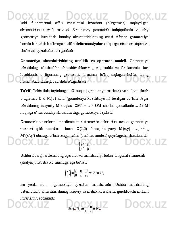kabi   fundamental   affin   xossalarini   invariant   (o‘zgarmas)   saqlaydigan
almashtirishlar   sinfi   mavjud.   Zamonaviy   geometrik   tadqiqotlarda   va   oliy
geometriya   kurslarida   bunday   akslantirishlarning   asosi   sifatida   gomotetiya
hamda  bir tekis bo‘lmagan affin deformatsiyalar  (o‘qlarga nisbatan siqish va
cho‘zish) operatorlari o‘rganiladi.
Gomotetiya   almashtirishining   analitik   va   operator   modeli.   Gomotetiya
tekislikdagi   o‘xshashlik   almashtirishlarining   eng   sodda   va   fundamental   turi
hisoblanib,   u   figuraning   geometrik   formasini   to‘liq   saqlagan   holda,   uning
masshtabini chiziqli ravishda o‘zgartiradi.
Ta'rif.   Tekislikda   tayinlangan   O   nuqta   (gomotetiya   markazi)   va   noldan   farqli
o‘zgarmas   k   ⋲   R \{0}   soni   (gomotetiya   koeffitsiyenti)   berilgan   bo‘lsin.   Agar
tekislikning   ixtiyoriy   M   nuqtasi   OM'   =   k   *   OM   shartni   qanoatlantiruvchi   M
nuqtaga o‘tsa, bunday almashtirishga gomotetiya deyiladi.
Geometrik   xossalarni   koordinatalar   sistemasida   tekshirish   uchun   gomotetiya
markazi   qilib   koordinata   boshi   O(0,0)   olinsa,   ixtiyoriy   M(x,y)   nuqtaning
M'(x',y')  obrazga o‘tish tenglamalari (analitik modeli) quyidagicha shakllanadi:{
x'=	kx	
y'=	ky
Ushbu chiziqli sistemaning operator va matritsaviy ifodasi diagonal simmetrik 
(skalyar) matritsa ko‘rinishiga ega bo‘ladi:	
(
x '
y '	) =	( k 0
0 k	)( x
y	) ⇒ X ' = H
k
Bu   yerda   H
k   —   gomotetiya   operatori   matritsasidir.   Ushbu   matritsaning
determinanti almashtirishning fazoviy va metrik xossalarini guruhlovchi muhim
invariant hisoblanadi:	
det	(¿H	k)=|
k	0	
0	k|=	k2¿ 