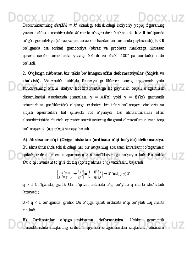 Determinantning   det(H
k )   =   k 2
  ekanligi   tekislikdagi   ixtiyoriy   yopiq   figuraning
yuzasi   ushbu   almashtirishda   k 2
  marta   o‘zgarishini   ko‘rsatadi.   k   >   0   bo‘lganda
to‘g‘ri gomotetiya (obraz va proobraz markazdan bir tomonda joylashadi),  k < 0
bo‘lganda   esa   teskari   gomotetiya   (obraz   va   proobraz   markazga   nisbatan
qarama-qarshi   tomonlarda   yuzaga   keladi   va   shakl   180 o  
ga   buriladi)   sodir
bo‘ladi.
2.   O‘qlarga   nisbatan   bir   tekis   bo‘lmagan   affin   deformatsiyalar   (Siqish   va
cho‘zish).   Matematik   tahlilda   funksiya   grafiklarini   uning   argumenti   yoki
funksiyaning   o‘zini   skalyar   koeffitsiyentlarga   ko‘paytirish   orqali   o‘zgartirish
dinamikasini   asoslashda   (masalan,   y   =   Af(x)   yoki   y   =   f( Ω x)   garmonik
tebranishlar   grafiklarida)   o‘qlarga   nisbatan   bir   tekis   bo‘lmagan   cho‘zish   va
siqish   operatorlari   hal   qiluvchi   rol   o‘ynaydi.   Bu   almashtirishlar   affin
almashtirishida chiziqli operator matritsasining diagonal elementlari o‘zaro teng
bo‘lmaganda ( a
11   ≠�  a
22 ) yuzaga keladi.
A)   Absissalar   o‘qi   (Ox)ga   nisbatan   (ordinata   o‘qi   bo‘ylab)   deformatsiya.
Bu almashtirishda tekislikdagi har bir nuqtaning absissasi invariant (o‘zgarmas)
qoladi, ordinatasi  esa o‘zgarmas   q > 0   koeffitsiyentga ko‘paytiriladi. Bu holda
Ox   o‘qi invariant to‘g‘ri chiziq (qo‘zg‘almas o‘q) vazifasini bajaradi:{
x ' = x
y ' = q ⋅ y ⇒	( x '
y '	) =	( 1 0
0 q	)( x
y	) ⇒ X ' = A
Ox ( q ) X
q   >   1   bo‘lganda,   grafik   Ox   o‘qidan   ordinata   o‘qi   bo‘ylab   q   marta   cho‘ziladi
(uzayadi).
0   <   q   <   1   bo‘lganda,   grafik   Ox   o‘qiga   qarab   ordinata   o‘qi   bo‘ylab   1/q   marta
siqiladi.
B)   Ordinatalar   o‘qiga   nisbatan   deformatsiya.   Ushbu   geometrik
almashtirishda   nuqtaning   ordinata   qiymati   o‘zgarmasdan   saqlanadi,   absissasi 