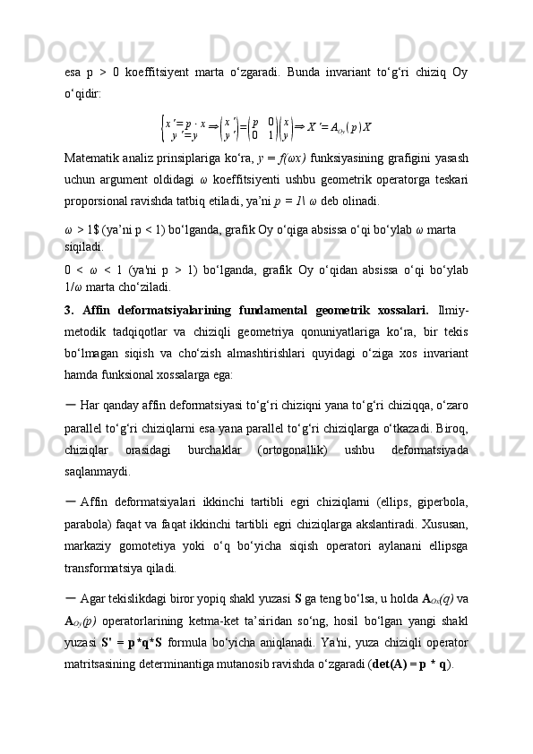 esa   p   >   0   koeffitsiyent   marta   o‘zgaradi.   Bunda   invariant   to‘g‘ri   chiziq   Oy
o‘qidir:{
x ' = p ⋅ x
y ' = y ⇒	( x '
y '	) =	( p 0
0 1	)( x
y	) ⇒ X ' = A
Oy ( p ) X
Matematik analiz prinsiplariga ko‘ra,   y   =   f(ωx)   funksiyasining grafigini yasash
uchun   argument   oldidagi   ω   koeffitsiyenti   ushbu   geometrik   operatorga   teskari
proporsional ravishda tatbiq etiladi, ya’ni  p = 1\  ω  deb olinadi.
ω  > 1$ (ya’ni p < 1) bo‘lganda, grafik Oy o‘qiga absissa o‘qi bo‘ylab  ω  marta 
siqiladi.
0   <   ω   <   1   (ya'ni   p   >   1)   bo‘lganda,   grafik   Oy   o‘qidan   absissa   o‘qi   bo‘ylab
1/ ω  marta cho‘ziladi.
3.   Affin   deformatsiyalarining   fundamental   geometrik   xossalari.   Ilmiy-
metodik   tadqiqotlar   va   chiziqli   geometriya   qonuniyatlariga   ko‘ra,   bir   tekis
bo‘lmagan   siqish   va   cho‘zish   almashtirishlari   quyidagi   o‘ziga   xos   invariant
hamda funksional xossalarga ega:
－   Har qanday affin deformatsiyasi to‘g‘ri chiziqni yana to‘g‘ri chiziqqa, o‘zaro
parallel to‘g‘ri chiziqlarni esa yana parallel to‘g‘ri chiziqlarga o‘tkazadi. Biroq,
chiziqlar   orasidagi   burchaklar   (ortogonallik)   ushbu   deformatsiyada
saqlanmaydi.
－ Affin   deformatsiyalari   ikkinchi   tartibli   egri   chiziqlarni   (ellips,   giperbola,
parabola) faqat va faqat ikkinchi tartibli egri chiziqlarga akslantiradi. Xususan,
markaziy   gomotetiya   yoki   o‘q   bo‘yicha   siqish   operatori   aylanani   ellipsga
transformatsiya qiladi.
－   Agar tekislikdagi biror yopiq shakl yuzasi  S  ga teng bo‘lsa, u holda  A
Ox (q)  va
A
Oy (p)   operatorlarining   ketma-ket   ta’siridan   so‘ng,   hosil   bo‘lgan   yangi   shakl
yuzasi   S'   =   p*q*S   formula   bo‘yicha   aniqlanadi.   Ya'ni,   yuza   chiziqli   operator
matritsasining determinantiga mutanosib ravishda o‘zgaradi ( det(A) = p * q ). 