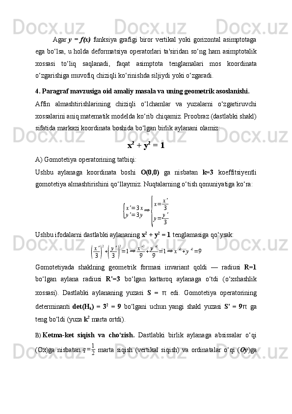Agar   y = f(x)   funksiya grafigi biror vertikal yoki gorizontal asimptotaga
ega bo‘lsa, u holda deformatsiya operatorlari ta'siridan so‘ng ham asimptotalik
xossasi   to‘liq   saqlanadi,   faqat   asimptota   tenglamalari   mos   koordinata
o‘zgarishiga muvofiq chiziqli ko‘rinishda siljiydi yoki o‘zgaradi.
4. Paragraf mavzusiga oid amaliy masala va uning geometrik asoslanishi.
Affin   almashtirishlarining   chiziqli   o‘lchamlar   va   yuzalarni   o‘zgartiruvchi
xossalarini aniq matematik modelda ko‘rib chiqamiz. Proobraz (dastlabki shakl)
sifatida markazi koordinata boshida bo‘lgan birlik aylanani olamiz:
x 2
 + y 2
 = 1
A) Gomotetiya operatorining tatbiqi:
Ushbu   aylanaga   koordinata   boshi   O(0,0)   ga   nisbatan   k=3   koeffitsiyentli
gomotetiya almashtirishini qo‘llaymiz. Nuqtalarning o‘tish qonuniyatiga ko‘ra:{
x ' = 3 x
y ' = 3 y ⇒	{ x = x '
3
y = y '
3
Ushbu ifodalarni dastlabki aylananing  x 2
 + y 2
 = 1  tenglamasiga qo‘ysak:	
(
x'
3	)
2
+(
y'
3	)
2
=1⇒	x'2
9	+	y'2
9	=1⇒	x'2+y'2=9
Gomotetiyada   shaklning   geometrik   formasi   invariant   qoldi   —   radiusi   R=1
bo‘lgan   aylana   radiusi   R'=3   bo‘lgan   kattaroq   aylanaga   o‘tdi   (o‘xshashlik
xossasi).   Dastlabki   aylananing   yuzasi   S   =   π   edi.   Gomotetiya   operatorining
determinanti   det(H
k )   =   3 2
  =   9   bo‘lgani   uchun   yangi   shakl   yuzasi   S'   =   9 π   ga
teng bo‘ldi (yuza  k 2
  marta ortdi).
B)  Ketma-ket   siqish   va   cho‘zish.   Dastlabki   birlik   aylanaga   absissalar   o‘qi
(Ox)ga   nisbatan   q = 1
2   marta   siqish   (vertikal   siqish)   va   ordinatalar   o‘qi   ( Oy )ga 