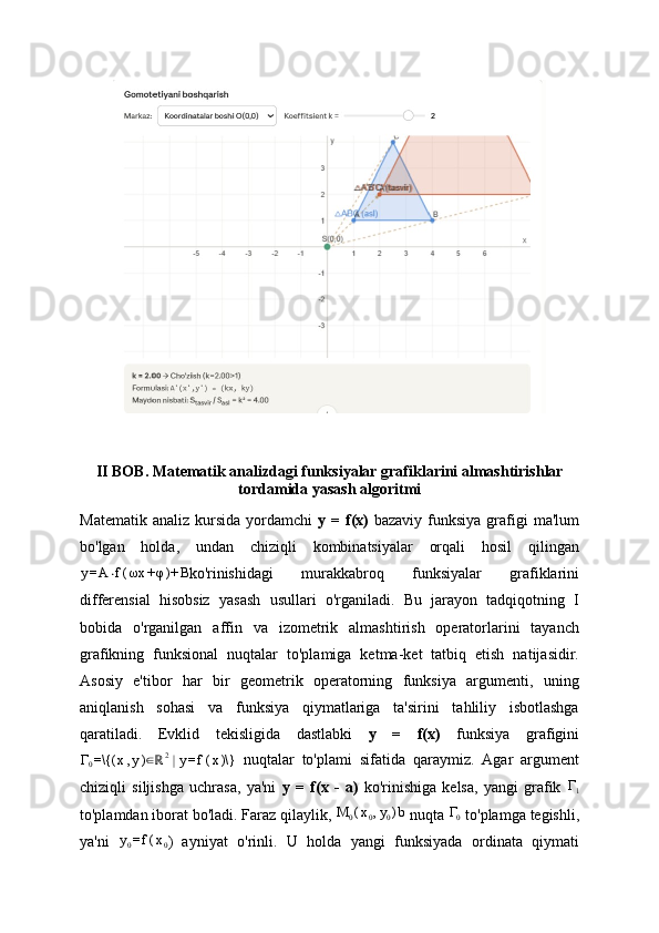 II BOB. M atematik   analizdagi   funksiyalar   grafiklarini   almashtirishlar
tordamida   yasash   algoritmi
Matematik  analiz  kursida  yordamchi   y =   f(x)   bazaviy  funksiya  grafigi   ma'lum
bo'lgan   holda,   undan   chiziqli   kombinatsiyalar   orqali   hosil   qilingany=A	⋅f(ωx	+φ)+	B
ko'rinishidagi   murakkabroq   funksiyalar   grafiklarini
differensial   hisobsiz   yasash   usullari   o'rganiladi.   Bu   jarayon   tadqiqotning   I
bobida   o'rganilgan   affin   va   izometrik   almashtirish   operatorlarini   tayanch
grafikning   funksional   nuqtalar   to'plamiga   ketma-ket   tatbiq   etish   natijasidir.
Asosiy   e'tibor   har   bir   geometrik   operatorning   funksiya   argumenti,   uning
aniqlanish   sohasi   va   funksiya   qiymatlariga   ta'sirini   tahliliy   isbotlashga
qaratiladi .   Evklid   tekisligida   dastlabki   y   =   f(x)   funksiya   grafigini	
Γ0=\{(	x,y)∈ℝ2∣y=f(x)\}
  nuqtalar   to'plami   sifatida   qaraymiz.   Agar   argument
chiziqli   siljishga   uchrasa,   ya'ni   y   =   f(x   -   a)   ko'rinishiga   kelsa,   yangi   grafik  	
Γ1
to'plamdan iborat bo'ladi. Faraz qilaylik, 	
M	0(x0,y0)b  nuqta 	Γ0  to'plamga tegishli,
ya'ni   y
0 = f ( x
0 )   ayniyat   o'rinli.   U   holda   yangi   funksiyada   ordinata   qiymati 