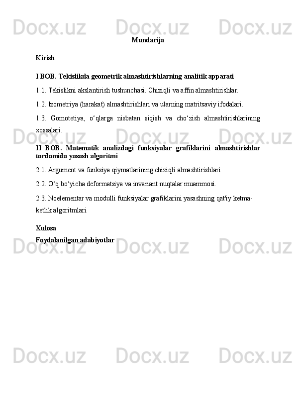 Mundarija
Kirish
I BOB. Tekislikda geometrik almashtirishlarning analitik apparati
1.1. Tekislikni akslantirish tushu n chasi. Chiziqli va affin almashtirishlar.
1.2. Izometriya (harakat) almashtirishlari va ularning matritsaviy ifodalari.
1.3.   Gomotetiya,   o‘qlarga   nisbatan   siqish   va   cho‘zish   almashtirishlarining
xossalari.
II   BOB.   M atematik   analizdagi   funksiyalar   grafiklarini   almashtirishlar
tordamida   yasash   algoritmi
2.1. Argument va funksiya qiymatlarining chiziqli almashtirishlari 
2.2. O‘q bo‘yicha deformatsiya va invariant nuqtalar muammosi.
2.3. Noelementar va modulli funksiyalar grafiklarini yasashning qat'iy ketma-
ketlik algoritmlari.
Xulosa
Foydalanilgan adabiyotlar 