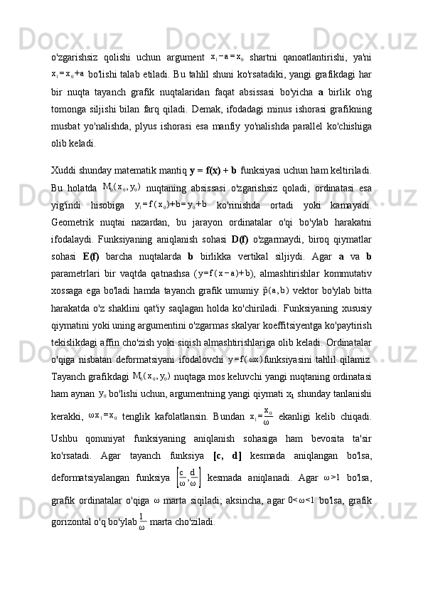 o'zgarishsiz   qolishi   uchun   argument  x1−a=x0   shartni   qanoatlantirishi,   ya'ni
x
1 = x
0 + a
  bo'lishi  talab etiladi. Bu tahlil shuni ko'rsatadiki, yangi grafikdagi har
bir   nuqta   tayanch   grafik   nuqtalaridan   faqat   absissasi   bo'yicha   a   birlik   o'ng
tomonga   siljishi   bilan   farq   qiladi.   Demak,   ifodadagi   minus   ishorasi   grafikning
musbat   yo'nalishda,   plyus   ishorasi   esa   manfiy   yo'nalishda   parallel   ko'chishiga
olib keladi.
Xuddi shunday matematik mantiq  y = f(x) + b  funksiyasi uchun ham keltiriladi.
Bu   holatda  	
M	0(x0,y0)   nuqtaning   absissasi   o'zgarishsiz   qoladi,   ordinatasi   esa
yig'indi   hisobiga   y
1 = f ( x
0 )+ b = y
0 + b
  ko'rinishda   ortadi   yoki   kamayadi.
Geometrik   nuqtai   nazardan,   bu   jarayon   ordinatalar   o'qi   bo'ylab   harakatni
ifodalaydi.   Funksiyaning   aniqlanish   sohasi   D(f)   o'zgarmaydi,   biroq   qiymatlar
sohasi   E(f)   barcha   nuqtalarda   b   birlikka   vertikal   siljiydi.   Agar   a   va   b
parametrlari   bir   vaqtda   qatnashsa   ( y = f ( x − a )+ b
),   almashtirishlar   kommutativ
xossaga  ega  bo'ladi   hamda  tayanch  grafik  umumiy  	
⃗p(a,b)   vektor  bo'ylab   bitta
harakatda  o'z   shaklini   qat'iy   saqlagan   holda   ko'chiriladi.   Funksiyaning   xususiy
qiymatini yoki uning argumentini o'zgarmas skalyar koeffitsiyentga ko'paytirish
tekislikdagi affin cho'zish yoki siqish almashtirishlariga olib keladi. Ordinatalar
o'qiga   nisbatan   deformatsiyani   ifodalovchi  	
y=f(ωx	) funksiyasini   tahlil   qilamiz.
Tayanch grafikdagi  M
0 ( x
0 , y
0 )
 nuqtaga mos keluvchi yangi nuqtaning ordinatasi
ham aynan	
 y0  bo'lishi uchun, argumentning yangi qiymati x
1  shunday tanlanishi
kerakki,  	
ωx1=x0   tenglik   kafolatlansin.   Bundan  	x1=x0
ω   ekanligi   kelib   chiqadi.
Ushbu   qonuniyat   funksiyaning   aniqlanish   sohasiga   ham   bevosita   ta'sir
ko'rsatadi.   Agar   tayanch   funksiya   [c,   d]   kesmada   aniqlangan   bo'lsa,
deformatsiyalangan   funksiya  	
[ c
ω , d
ω	]   kesmada   aniqlanadi.   Agar   ω >1
  bo'lsa,
grafik   ordinatalar   o'qiga  	
ω   marta   siqiladi;   aksincha,   agar  	0<	ω<1   bo'lsa,   grafik
gorizontal o'q bo'ylab  1
ω  marta cho'ziladi. 