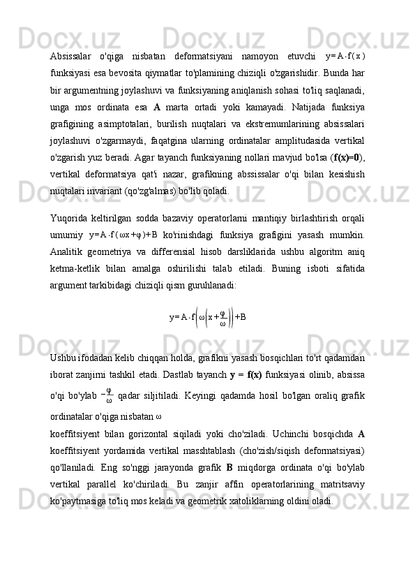 Absissalar   o'qiga   nisbatan   deformatsiyani   namoyon   etuvchi  y=A	⋅f(x)
funksiyasi esa bevosita qiymatlar to'plamining chiziqli o'zgarishidir. Bunda har
bir argumentning joylashuvi va funksiyaning aniqlanish sohasi to'liq saqlanadi,
unga   mos   ordinata   esa   A   marta   ortadi   yoki   kamayadi.   Natijada   funksiya
grafigining   asimptotalari,   burilish   nuqtalari   va   ekstremumlarining   absissalari
joylashuvi   o'zgarmaydi,   faqatgina   ularning   ordinatalar   amplitudasida   vertikal
o'zgarish yuz beradi. Agar tayanch funksiyaning nollari mavjud bo'lsa ( f(x)=0 ),
vertikal   deformatsiya   qat'i   nazar,   grafikning   abssissalar   o'qi   bilan   kesishish
nuqtalari invariant (qo'zg'almas) bo'lib qoladi.
Yuqorida   keltirilgan   sodda   bazaviy   operatorlarni   mantiqiy   birlashtirish   orqali
umumiy  	
y=A	⋅f(ωx	+φ)+	B   ko'rinishdagi   funksiya   grafigini   yasash   mumkin.
Analitik   geometriya   va   differensial   hisob   darsliklarida   ushbu   algoritm   aniq
ketma-ketlik   bilan   amalga   oshirilishi   talab   etiladi.   Buning   isboti   sifatida
argument tarkibidagi chiziqli qism guruhlanadi:
y = A ⋅ f	
( ω	( x + φ
ω	)) + B
Ushbu ifodadan kelib chiqqan holda, grafikni yasash bosqichlari to'rt qadamdan
iborat zanjirni tashkil etadi. Dastlab tayanch   y = f(x)   funksiyasi  olinib, absissa
o'qi   bo'ylab  	
−φ
ω   qadar   siljitiladi.   Keyingi   qadamda   hosil   bo'lgan   oraliq   grafik
ordinatalar o'qiga nisbatan 	
ω
koeffitsiyent   bilan   gorizontal   siqiladi   yoki   cho'ziladi.   Uchinchi   bosqichda   A
koeffitsiyent   yordamida   vertikal   masshtablash   (cho'zish/siqish   deformatsiyasi)
qo'llaniladi.   Eng   so'nggi   jarayonda   grafik   B   miqdorga   ordinata   o'qi   bo'ylab
vertikal   parallel   ko'chiriladi.   Bu   zanjir   affin   operatorlarining   matritsaviy
ko'paytmasiga to'liq mos keladi va geometrik xatoliklarning oldini oladi. 