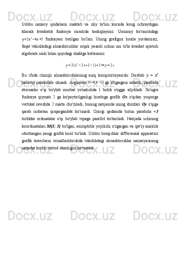 Ushbu   nazariy   qoidalarni   maktab   va   oliy   ta'lim   kursida   keng   uchraydigan
klassik   kvadratik   funksiya   misolida   tasdiqlaymiz.   Umumiy   ko'rinishdagi
y =2 x 2
−4 x +5   funksiyasi   berilgan   bo'lsin.   Uning   grafigini   hosila   yordamisiz,
faqat   tekislikdagi   almashtirishlar   orqali   yasash   uchun   uni   to'la   kvadrat   ajratish
algebraik usuli bilan quyidagi shaklga keltiramiz:
y = 2 ( x 2
− 2 x + 1 − 1 ) + 5 ⇒ y = 2 ¿
Bu   ifoda   chiziqli   almashtirishlarning   aniq   kompozitsiyasidir.   Dastlab   y   =   x 2
bazaviy parabolasi  olinadi. Argument  x→(	x−1)   ga o'zgargani sababli, parabola
absissalar   o'qi   bo'ylab   musbat   yo'nalishda   1   birlik   o'ngga   siljitiladi.   So'ngra
funksiya   qiymati   2   ga   ko'paytirilganligi   hisobiga   grafik   Ox   o'qidan   yuqoriga
vertikal ravishda 2 marta cho'ziladi, buning natijasida uning shoxlari   Oy   o'qiga
qarab   nisbatan   qisqargandek   ko'rinadi.   Oxirgi   qadamda   butun   parabola   +3
birlikka   ordinatalar   o'qi   bo'ylab   tepaga   parallel   ko'tariladi.   Natijada   uchining
koordinatalari   M(1; 3)   bo'lgan, asimptotik yoyilishi o'zgargan va qat'iy analitik
isbotlangan yangi  grafik hosil  bo'ladi. Ushbu bosqichlar  differensial  apparatsiz
grafik   tasvirlarni   vizuallashtirishda   tekislikdagi   almashtirishlar   nazariyasining
naqadar kuchli metod ekanligini ko'rsatadi. 
