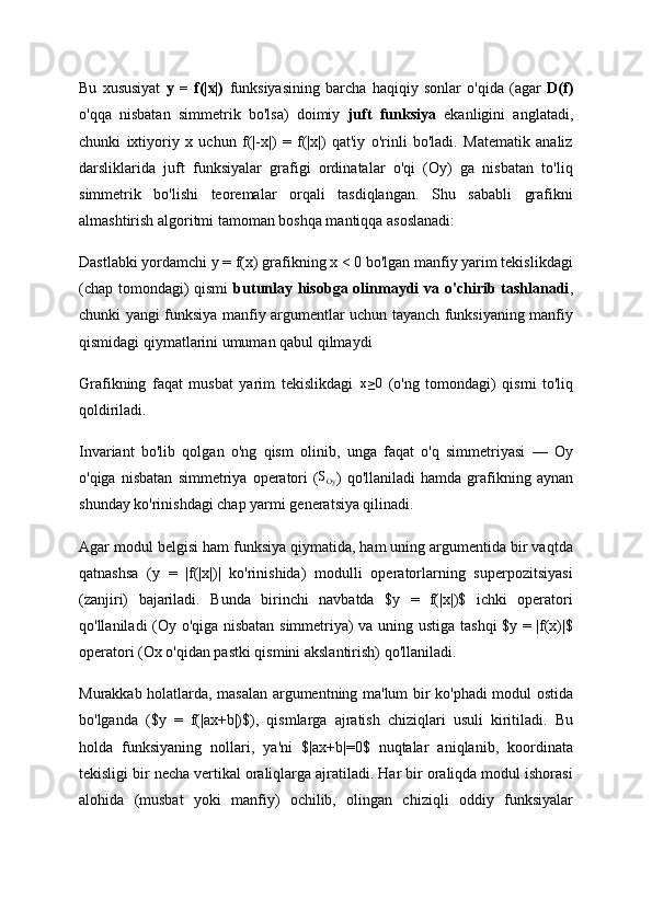 Bu   xususiyat   y   =   f(|x|)   funksiyasining   barcha   haqiqiy   sonlar   o'qida   (agar   D(f)
o'qqa   nisbatan   simmetrik   bo'lsa)   doimiy   juft   funksiya   ekanligini   anglatadi,
chunki   ixtiyoriy   x   uchun   f(|-x|)   =   f(|x|)   qat'iy   o'rinli   bo'ladi.   Matematik   analiz
darsliklarida   juft   funksiyalar   grafigi   ordinatalar   o'qi   (Oy)   ga   nisbatan   to'liq
simmetrik   bo'lishi   teoremalar   orqali   tasdiqlangan.   Shu   sababli   grafikni
almashtirish algoritmi tamoman boshqa mantiqqa asoslanadi:
Dastlabki yordamchi y = f(x) grafikning x < 0 bo'lgan manfiy yarim tekislikdagi
(chap tomondagi)  qismi   butunlay hisobga olinmaydi va o'chirib tashlanadi ,
chunki yangi funksiya manfiy argumentlar uchun tayanch funksiyaning manfiy
qismidagi qiymatlarini umuman qabul qilmaydi
Grafikning   faqat   musbat   yarim   tekislikdagi  x≥0   (o'ng   tomondagi)   qismi   to'liq
qoldiriladi.
Invariant   bo'lib   qolgan   o'ng   qism   olinib,   unga   faqat   o'q   simmetriyasi   —   Oy
o'qiga   nisbatan   simmetriya   operatori   (	
SOy )   qo'llaniladi   hamda   grafikning   aynan
shunday ko'rinishdagi chap yarmi generatsiya qilinadi.
Agar modul belgisi ham funksiya qiymatida, ham uning argumentida bir vaqtda
qatnashsa   (y   =   |f(|x|)|   ko'rinishida)   modulli   operatorlarning   superpozitsiyasi
(zanjiri)   bajariladi.   Bunda   birinchi   navbatda   $y   =   f(|x|)$   ichki   operatori
qo'llaniladi (Oy o'qiga nisbatan simmetriya) va uning ustiga tashqi $y = |f(x)|$
operatori (Ox o'qidan pastki qismini akslantirish) qo'llaniladi.
Murakkab holatlarda, masalan argumentning ma'lum bir ko'phadi modul ostida
bo'lganda   ($y   =   f(|ax+b|)$),   qismlarga   ajratish   chiziqlari   usuli   kiritiladi.   Bu
holda   funksiyaning   nollari,   ya'ni   $|ax+b|=0$   nuqtalar   aniqlanib,   koordinata
tekisligi bir necha vertikal oraliqlarga ajratiladi. Har bir oraliqda modul ishorasi
alohida   (musbat   yoki   manfiy)   ochilib,   olingan   chiziqli   oddiy   funksiyalar 