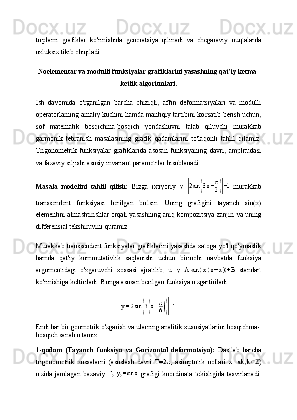 to'plami   grafiklar   ko'rinishida   generatsiya   qilinadi   va   chegaraviy   nuqtalarda
uzluksiz tikib chiqiladi.
Noelementar va modulli funksiyalar grafiklarini yasashning qat'iy ketma-
ketlik algoritmlari.
Ish   davomida   o'rganilgan   barcha   chiziqli,   affin   deformatsiyalari   va   modulli
operatorlarning amaliy kuchini hamda mantiqiy tartibini ko'rsatib berish uchun,
sof   matematik   bosqichma-bosqich   yondashuvni   talab   qiluvchi   murakkab
garmonik   tebranish   masalasining   grafik   qadamlarini   to'laqonli   tahlil   qilamiz.
Trigonometrik   funksiyalar   grafiklarida   asosan   funksiyaning   davri,   amplitudasi
va fazaviy siljishi asosiy invariant parametrlar hisoblanadi.
Masala   modelini   tahlil   qilish:   Bizga   ixtiyoriy   y =| 2 sin	( 3 x − π
2	)| −1
  murakkab
transsendent   funksiyasi   berilgan   bo'lsin.   Uning   grafigini   tayanch   sin(x)
elementini almashtirishlar orqali yasashning aniq kompozitsiya zanjiri va uning
differensial tekshiruvini quramiz.
Murakkab transsendent funksiyalar grafiklarini yasashda xatoga yo'l qo'ymaslik
hamda   qat'iy   kommutativlik   saqlanishi   uchun   birinchi   navbatda   funksiya
argumentidagi   o'zgaruvchi   xossasi   ajratilib,   u   y = A ⋅ sin ( ω ( x + α ))+ B
  standart
ko'rinishiga keltiriladi. Bunga asosan berilgan funksiya o'zgartiriladi:
y =	
| 2 sin	( 3	( x − π
6	))| −1
Endi har bir geometrik o'zgarish va ularning analitik xususiyatlarini bosqichma-
bosqich sanab o'tamiz:
1- qadam   (Tayanch   funksiya   va   Gorizontal   deformatsiya):   Dastlab   barcha
trigonometrik   xossalarni   (asoslash   davri   T=
2π ,   asimptotik   nollari  	x=πk	,k∈ℤ )
o'zida   jamlagan   bazaviy   Γ
0 : y
0 = sin x
  grafigi   koordinata   tekisligida   tasvirlanadi. 