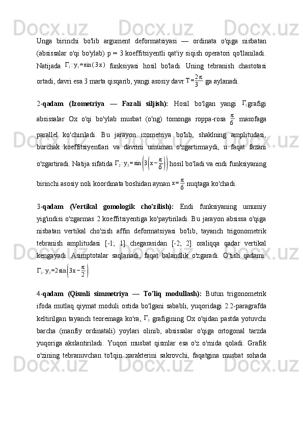 Unga   birinchi   bo'lib   argument   deformatsiyasi   —   ordinata   o'qiga   nisbatan
(absissalar o'qi bo'ylab) p = 3 koeffitsiyentli qat'iy siqish operatori qo'llaniladi.
Natijada  Γ1:y1=sin	(3x)   funksiyasi   hosil   bo'ladi.   Uning   tebranish   chastotasi
ortadi, davri esa 3 marta qisqarib, yangi asosiy davr  T = 2 π
3  ga aylanadi .
2- qadam   (Izometriya   —   Fazali   siljish):   Hosil   bo'lgan   yangi  	
Γ1 grafigi
absissalar   Ox   o'qi   bo'ylab   musbat   (o'ng)   tomonga   roppa-rosa   π
6   masofaga
parallel   ko'chiriladi.   Bu   jarayon   izometriya   bo'lib,   shaklning   amplitudasi,
burchak   koeffitsiyentlari   va   davrini   umuman   o'zgartirmaydi,   u   faqat   fazani
o'zgartiradi. Natija sifatida  Γ
2 : y
2 = sin	
( 3	( x − π
6	))  hosil bo'ladi va endi funksiyaning
birinchi asosiy noli koordinata boshidan aynan  x = π
6  nuqtaga ko'chadi.
3- qadam   (Vertikal   gomologik   cho'zilish):   Endi   funksiyaning   umumiy
yig'indisi  o'zgarmas  2 koeffitsiyentiga  ko'paytiriladi. Bu  jarayon absissa  o'qiga
nisbatan   vertikal   cho'zish   affin   deformatsiyasi   bo'lib,   tayanch   trigonometrik
tebranish   amplitudasi   [-1;   1]   chegarasidan   [-2;   2]   oraliqqa   qadar   vertikal
kengayadi.   Asimptotalar   saqlanadi,   faqat   balandlik   o'zgaradi.   O'tish   qadami:	
Γ3:y3=2	sin	(3x−π
2)
4- qadam   (Qismli   simmetriya   —   To'liq   modullash):   Butun   trigonometrik
ifoda   mutlaq   qiymat   moduli   ostida   bo'lgani   sababli,   yuqoridagi   2.2-paragrafda
keltirilgan  tayanch   teoremaga   ko'ra,   Γ
3   grafigining  Ox  o'qidan  pastda  yotuvchi
barcha   (manfiy   ordinatali)   yoylari   olinib,   absissalar   o'qiga   ortogonal   tarzda
yuqoriga   akslantiriladi.   Yuqori   musbat   qismlar   esa   o'z   o'rnida   qoladi.   Grafik
o'zining   tebranuvchan   to'lqin   xarakterini   sakrovchi,   faqatgina   musbat   sohada 