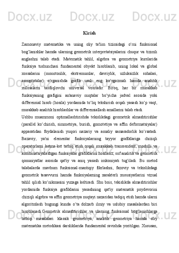 Kirish
Zamonaviy   matematika   va   uning   oliy   ta'lim   tizimidagi   o‘rni   funksional
bog‘lanishlar   hamda   ularning   geometrik   interpretatsiyalarini   chuqur   va   tizimli
anglashni   talab   etadi.   Matematik   tahlil,   algebra   va   geometriya   kurslarida
funksiya   tushunchasi   fundamental   obyekt   hisoblanib,   uning   lokal   va   global
xossalarini   (monotonlik,   ekstremumlar,   davriylik,   uzluksizlik   sohalari,
asimptotalar)   o‘rganishda   grafik   usuli   eng   ko‘rgazmali   hamda   analitik
xulosalarni   tasdiqlovchi   universal   vositadir.   Biroq,   har   bir   murakkab
funksiyaning   grafigini   an'anaviy   nuqtalar   bo‘yicha   jadval   asosida   yoki
differensial   hisob   (hosila)   yordamida   to‘liq   tekshirish   orqali   yasash   ko‘p   vaqt,
murakkab analitik hisoblashlar va differensiallash amallarini talab etadi.
Ushbu   muammoni   optimallashtirishda   tekislikdagi   geometrik   almashtirishlar
(parallel   ko‘chirish,   simmetriya,   burish,   gomotetiya   va   affin   deformatsiyalar)
apparatidan   foydalanish   yuqori   nazariy   va   amaliy   samaradorlik   ko‘rsatadi.
Bazaviy,   ya'ni   elementar   funksiyalarning   tayyor   grafiklariga   chiziqli
operatorlarni   ketma-ket   tatbiq   etish   orqali   murakkab   transsendent,   modulli   va
kombinatsiyalashgan funksiyalar grafiklarini hosilasiz, sof analitik va geometrik
qonuniyatlar   asosida   qat'iy   va   aniq   yasash   imkoniyati   tug‘iladi.   Bu   metod
talabalarda   mavhum   funksional-mantiqiy   fikrlashni,   fazoviy   va   tekislikdagi
geometrik   tasavvurni   hamda   funksiyalarning   xarakterli   xususiyatlarini   vizual
tahlil   qilish   ko‘nikmasini   yuzaga   keltiradi.   Shu   bois,   tekislikda   almashtirishlar
yordamida   funksiya   grafiklarini   yasashning   qat'iy   matematik   poydevorini
chiziqli algebra va affin geometriya nuqtayi nazaridan tadqiq etish hamda ularni
algoritmlash   bugungi   kunda   o‘ta   dolzarb   ilmiy   va   uslubiy   masalalardan   biri
hisoblanadi.Geometrik   almashtirishlar   va   ularning   funksional   bog‘lanishlarga
tatbiqi   masalalari   klassik   geometriya,   analitik   geometriya   hamda   oliy
matematika metodikasi darsliklarida fundamental ravishda yoritilgan. Xususan, 