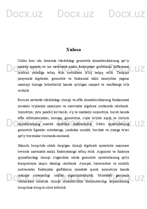 Xulosa
Ushbu   kurs   ishi   doirasida   tekislikdagi   geometrik   almashtirishlarning   qat ’ iy
analitik   apparati   va   uni   matematik   analiz   funksiyalari   grafiklarini   differensial
hisobsiz   yasashga   tatbiq   etish   metodikasi   to'liq   tadqiq   etildi.   Tadqiqot
jarayonida   algebraik,   geometrik   va   funksional   tahlil   tamoyillari   yagona
mantiqiy   tizimga   birlashtirildi   hamda   qo'yilgan   maqsad   va   vazifalarga   to'la
erishildi.
Birinchi navbatda tekislikdagi chiziqli va affin almashtirishlarning fundamental
xossalari   to'plamlar   nazariyasi   va   matritsalar   algebrasi   yordamida   isbotlandi.
Izometriya, ya'ni parallel ko'chirish, o'q va markaziy simmetriya, burish hamda
affin   deformatsiyalari,   xususan,   gomotetiya,   o'qlar   bo'ylab   siqish   va   cho'zish
operatorlarining   analitik   modellari   shakllantirildi.   Ushbu   operatorlarning
geometrik   figuralar   metrikasiga,   jumladan   uzunlik,   burchak   va   yuzaga   ta'siri
qat'iy teoremalar vositasida asoslandi.
Ikkinchi   bosqichda   ishlab   chiqilgan   chiziqli   algebraik   operatorlar   majmuasi
bevosita   matematik   analiz   funksiyalariga   tatbiq   etildi.   Argument   va   funksiya
qiymatlaridagi   chiziqli   o'zgarishlar   aslida   geometrik   operatorlarning   qat'iy
kompozitsiya   zanjiri   ekanligi   isbotlandi.   Ayniqsa,   transsendent   va   modulli
noelementar   funksiyalar   grafiklarini   yasashda   qismli   simmetriya   hamda
oraliqlar   invariantligi   usullari   algoritmlashtirildi.   Murakkab   garmonik
tebranishlar   misolida   chiziqli   almashtirishlar   kommutativligi   saqlanishining
bosqichma-bosqich isboti keltirildi. 