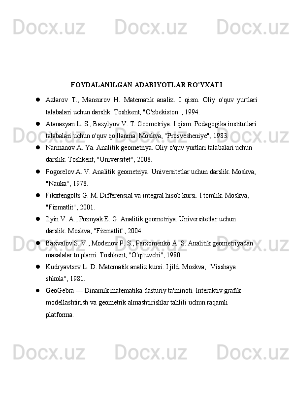 FOYDALANILGAN ADABIYOTLAR RO'YXATI
 Azlarov   T.,   Mansurov   H.   Matematik   analiz.   I   qism.   Oliy   o'quv   yurtlari
talabalari uchun darslik. Toshkent, "O'zbekiston", 1994.
 Atanasyan L. S., Bazylyov V. T. Geometriya. I qism. Pedagogika institutlari
talabalari uchun o'quv qo'llanma. Moskva, "Prosvesheniye", 1983.
 Narmanov A. Ya. Analitik geometriya. Oliy o'quv yurtlari talabalari uchun 
darslik. Toshkent, "Universitet", 2008.
 Pogorelov A. V. Analitik geometriya. Universitetlar uchun darslik. Moskva, 
"Nauka", 1978.
 Fikxtengolts G. M. Differensial va integral hisob kursi. I tomlik. Moskva, 
"Fizmatlit", 2001.
 Ilyin V. A., Poznyak E. G. Analitik geometriya. Universitetlar uchun 
darslik. Moskva, "Fizmatlit", 2004.
 Baxvalov S. V., Modenov P. S., Parxomenko A. S. Analitik geometriyadan 
masalalar to'plami. Toshkent, "O'qituvchi", 1980.
 Kudryavtsev L. D. Matematik analiz kursi. I jild. Moskva, "Visshaya 
shkola", 1981.
 GeoGebra — Dinamik matematika dasturiy ta'minoti. Interaktiv grafik 
modellashtirish va geometrik almashtirishlar tahlili uchun raqamli 
platforma.   