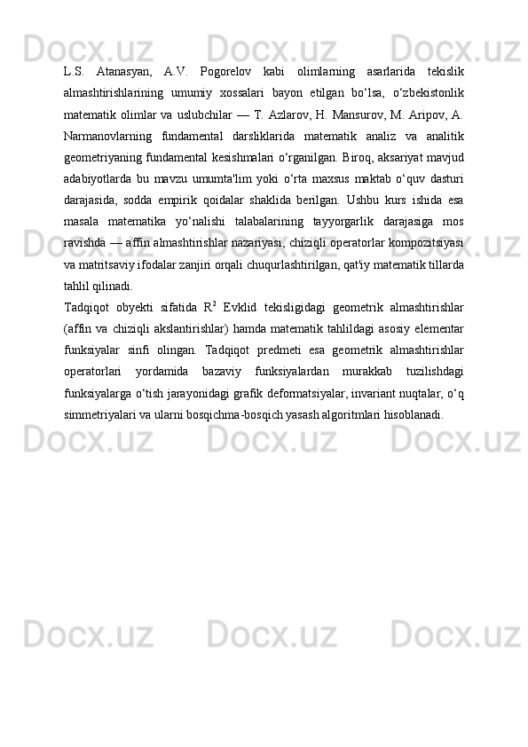 L.S.   Atanasyan,   A.V.   Pogorelov   kabi   olimlarning   asarlarida   tekislik
almashtirishlarining   umumiy   xossalari   bayon   etilgan   bo‘lsa,   o‘zbekistonlik
matematik  olimlar  va  uslubchilar   —  T.  Azlarov,  H.  Mansurov,   M.  Aripov,  A.
Narmanovlarning   fundamental   darsliklarida   matematik   analiz   va   analitik
geometriyaning fundamental kesishmalari o‘rganilgan. Biroq, aksariyat mavjud
adabiyotlarda   bu   mavzu   umumta'lim   yoki   o‘rta   maxsus   maktab   o‘quv   dasturi
darajasida,   sodda   empirik   qoidalar   shaklida   berilgan.   Ushbu   kurs   ishida   esa
masala   matematika   yo‘nalishi   talabalarining   tayyorgarlik   darajasiga   mos
ravishda — affin almashtirishlar nazariyasi, chiziqli operatorlar kompozitsiyasi
va matritsaviy ifodalar zanjiri orqali chuqurlashtirilgan, qat'iy matematik tillarda
tahlil qilinadi.
Tadqiqot   obyekti   sifatida   R 2
  Evklid   tekisligidagi   geometrik   almashtirishlar
(affin   va   chiziqli   akslantirishlar)   hamda   matematik   tahlildagi   asosiy   elementar
funksiyalar   sinfi   olingan.   Tadqiqot   predmeti   esa   geometrik   almashtirishlar
operatorlari   yordamida   bazaviy   funksiyalardan   murakkab   tuzilishdagi
funksiyalarga o‘tish jarayonidagi grafik deformatsiyalar, invariant nuqtalar, o‘q
simmetriyalari va ularni bosqichma-bosqich yasash algoritmlari hisoblanadi. 