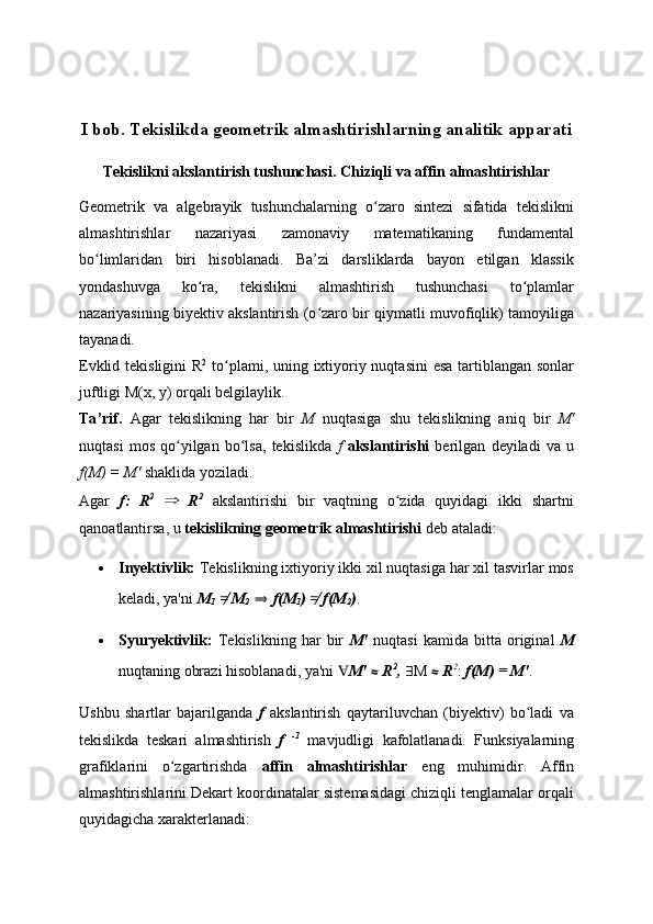 I bob.  Tekislikda geometrik almashtirishlarning analitik apparati
Tekislikni akslantirish tushunchasi. Chiziqli va affin almashtirishlar
Geometrik   va   algebrayik   tushunchalarning   o zaro   sintezi   sifatida   tekislikniʻ
almashtirishlar   nazariyasi   zamonaviy   matematikaning   fundamental
bo limlaridan   biri   hisoblanadi.   Ba’zi   darsliklarda   bayon   etilgan   klassik	
ʻ
yondashuvga   ko ra,   tekislikni   almashtirish   tushunchasi   to plamlar	
ʻ ʻ
nazariyasining biyektiv akslantirish (o zaro bir qiymatli muvofiqlik) tamoyiliga	
ʻ
tayanadi.
Evklid tekisligini  R 2
  to plami, uning ixtiyoriy nuqtasini  esa tartiblangan sonlar	
ʻ
juftligi M(x, y) orqali belgilaylik.
Ta ’ rif .   Agar   tekislikning   har   bir   M   nuqtasiga   shu   tekislikning   aniq   bir   M'
nuqtasi   mos   qo yilgan   bo lsa,   tekislikda  	
ʻ ʻ f   akslantirishi   berilgan   deyiladi   va   u
f(M) = M'  shaklida yoziladi.
Agar   f:   R 2
  ⇒   R 2
  akslantirishi   bir   vaqtning   o zida   quyidagi   ikki   shartni	
ʻ
qanoatlantirsa, u  tekislikning geometrik almashtirishi  deb ataladi:
 Inyektivlik:  Tekislikning ixtiyoriy ikki xil nuqtasiga har xil tasvirlar mos
keladi, ya'ni  M
1   ≠�  M
2   ⇒   f(M
1 )  ≠�	
  f(M
2 ) .
 Syuryektivlik:   Tekislikning   har   bir   M'   nuqtasi   kamida   bitta   original   M
nuqtaning obrazi hisoblanadi, ya'ni  ∀ M'  ⋲  R 2
,   ∃ M  ⋲  R 2
:  f(M) = M' .
Ushbu   shartlar   bajarilganda   f   akslantirish   qaytariluvchan   (biyektiv)   bo ladi   va	
ʻ
tekislikda   teskari   almashtirish   f   -1
  mavjudligi   kafolatlanadi.   Funksiyalarning
grafiklarini   o zgartirishda  	
ʻ affin   almashtirishlar   eng   muhimidir.   Affin
almashtirishlarini Dekart koordinatalar sistemasidagi chiziqli tenglamalar orqali
quyidagicha xarakterlanadi: 