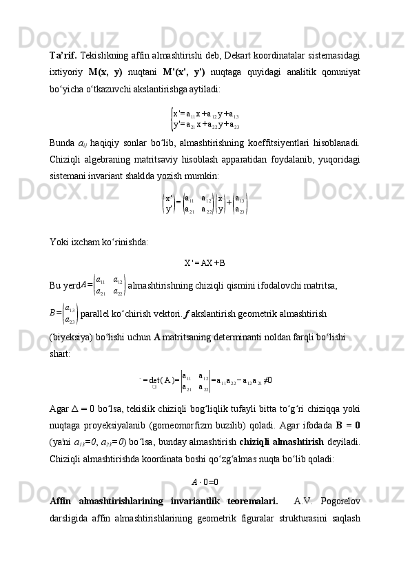 T a’ rif.   Tekislikning affin almashtirishi deb, Dekart koordinatalar sistemasidagi
ixtiyoriy   M(x,   y)   nuqtani   M'(x',   y')   nuqtaga   quyidagi   analitik   qonuniyat
bo yicha o tkazuvchi akslantirishga aytiladi:ʻ ʻ	
{
x'=	a11x+a12y+a13	
y'=	a21x+a22y+a23
Bunda   a
ij   haqiqiy   sonlar   bo lib,   almashtirishning   koeffitsiyentlari   hisoblanadi.	
ʻ
Chiziqli   algebraning   matritsaviy   hisoblash   apparatidan   foydalanib,   yuqoridagi
sistemani invariant shaklda yozish mumkin:
(
x '
y '	) =	( a
11 a
12
a
21 a
22	)( x
y	) +	( a
13
a
23	)
Yoki ixcham ko rinishda:	
ʻ	
X	'=AX	+B
Bu yerd	
A=(
a11	a12	
a21	a22)  almashtirishning chiziqli qismini ifodalovchi matritsa,	
B=(
a13
a23)
 parallel ko chirish vektori. 	ʻ f  akslantirish geometrik almashtirish 
(biyeksiya) bo lishi uchun 	
ʻ A  matritsaning determinanti noldan farqli bo lishi 	ʻ
shart:	
Δ=	det❑	(A	)=	|
a11	a12	
a21	a22|=a11a22−a12a21≠0
Agar Δ = 0 bo lsa, tekislik chiziqli bog liqlik tufayli bitta to g ri chiziqqa yoki	
ʻ ʻ ʻ ʻ
nuqtaga   proyeksiyalanib   (gomeomorfizm   buzilib)   qoladi.   Agar   ifodada   B   =   0
(ya'ni   a
13 =0 ,   a
23 =0 ) bo lsa, bunday almashtirish  	
ʻ chiziqli almashtirish   deyiladi.
Chiziqli almashtirishda koordinata boshi qo zg almas nuqta bo lib qoladi: 	
ʻ ʻ ʻ
A ⋅ 0 = 0
Affin   almashtirishlarining   invariantlik   teoremalari.     A.V.   Pogorelov
darsligida   affin   almashtirishlarining   geometrik   figuralar   strukturasini   saqlash 
