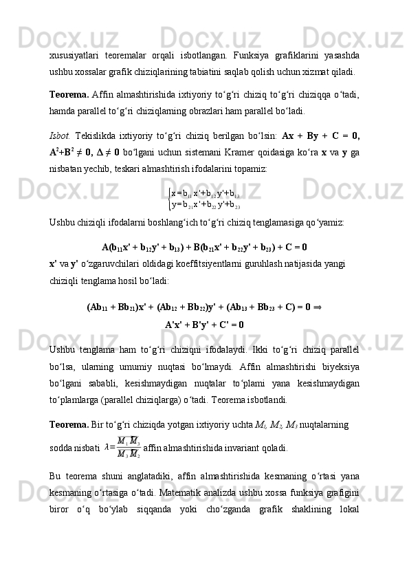 xususiyatlari   teoremalar   orqali   isbotlangan.   Funksiya   grafiklarini   yasashda
ushbu xossalar grafik chiziqlarining tabiatini saqlab qolish uchun xizmat qiladi.
Teorema.   Affin  almashtirishida   ixtiyoriy  to g ri   chiziq   to g ri   chiziqqa   o tadi,ʻ ʻ ʻ ʻ ʻ
hamda parallel to g ri chiziqlarning obrazlari ham parallel bo ladi.	
ʻ ʻ ʻ
Isbot.   Tekislikda   ixtiyoriy   to g ri   chiziq   berilgan   bo lsin:  	
ʻ ʻ ʻ Ax   +   By   +   C   =   0,
A 2
+B 2
  ≠  0,   Δ  ≠ 0   bo lgani  uchun  sistemani  Kramer  qoidasiga  ko ra  	
ʻ ʻ x   va   y   ga
nisbatan yechib, teskari almashtirish ifodalarini topamiz:	
{
x = b
11 x '+ b
12 y '+ b
13
y = b
21 x '+ b
22 y '+ b
23
Ushbu chiziqli ifodalarni boshlang ich to g ri chiziq tenglamasiga qo yamiz:	
ʻ ʻ ʻ ʻ
A(b
11 x' + b
12 y' + b
13 ) + B(b
21 x' + b
22 y' + b
23 ) + C = 0
x'  va  y'  o zgaruvchilari oldidagi koeffitsiyentlarni guruhlash natijasida yangi 	
ʻ
chiziqli tenglama hosil bo ladi:	
ʻ
(Ab
11  + Bb
21 )x' + (Ab
12  + Bb
22 )y' + (Ab
13  + Bb
23  + C) = 0   ⇒
A'x' + B'y' + C' = 0
Ushbu   tenglama   ham   to g ri   chiziqni   ifodalaydi.   Ikki   to g ri   chiziq   parallel
ʻ ʻ ʻ ʻ
bo lsa,   ularning   umumiy   nuqtasi   bo lmaydi.   Affin   almashtirishi   biyeksiya	
ʻ ʻ
bo lgani   sababli,   kesishmaydigan   nuqtalar   to plami   yana   kesishmaydigan
ʻ ʻ
to plamlarga (parallel chiziqlarga) o tadi. Teorema isbotlandi.
ʻ ʻ
Teorema.  Bir to g ri chiziqda yotgan ixtiyoriy uchta 	
ʻ ʻ M
1 , M
2 , M
3  nuqtalarning 
sodda nisbati  	
λ=
⃗M	1M	3	
⃗M	3M	2   affin almashtirishida invariant qoladi.
Bu   teorema   shuni   anglatadiki,   affin   almashtirishida   kesmaning   o rtasi   yana	
ʻ
kesmaning o rtasiga o tadi. Matematik analizda ushbu xossa funksiya grafigini	
ʻ ʻ
biror   o q   bo ylab   siqqanda   yoki   cho zganda   grafik   shaklining   lokal	
ʻ ʻ ʻ 