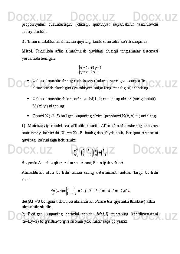 proporsiyalari   buzilmasligini   (chiziqli   qonuniyat   saqlanishini)   ta'minlovchi
asosiy omildir.
Bo‘limni mustahkamlash uchun quyidagi konkret misolni ko’rib chiqamiz.
Misol.   Tekislikda   affin   almashtirish   quyidagi   chiziqli   tenglamalar   sistemasi
yordamida berilgan:{
x '=2 x +3 y +5
y '= x −2 y −1
 Ushbu almashtirishning matritsaviy ifodasini yozing va uning affin 
almashtirish ekanligini (yakobiyani nolga teng emasligini) isbotlang.
 Ushbu almashtirishda proobraz - M(1, 2) nuqtaning obrazi (yangi holati) 
M'(x', y') ni toping.
 Obrazi N'(-2, 3) bo‘lgan nuqtaning o‘zini (proobrazi N(x, y) ni) aniqlang.
1)   Matritsaviy   model   va   affinlik   sharti .   Affin   almashtirishining   umumiy
matritsaviy   ko‘rinishi   X'   =AX+   B   kanligidan   foydalanib,   berilgan   sistemani
quyidagi ko‘rinishga keltiramiz:	
(
x'
y')=(
2	3	
1	−2	)(
x
y)+(
5
−1	)
Bu yerda A – chiziqli operator matritsasi, B – siljish vektori.
Almashtirish   affin   bo‘lishi   uchun   uning   determinanti   noldan   farqli   bo‘lishi
shart:	
det❑	(¿A)=|
2	3	
1	−2|=	2⋅(−2)−3⋅1=−4−3=−7≠0¿
det(A)  	
≠�   0  bo‘lgani uchun, bu akslantirish  o‘zaro bir qiymatli (biaktiv) affin 
almashtirishidir .
2)   Berilgan   nuqtaning   obrazini   topish.   M(1,2)   nuqtaning   koordinatalarini
( x=1,y=2 ) to‘g‘ridan-to‘g‘ri sistema yoki matritsaga qo‘yamiz: 