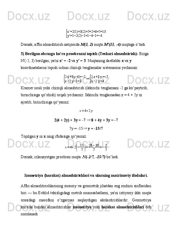 {
x'=2(1)+3(2)+5=2+6+5=13
y'=1−2(2)−1=1−4−1=−4Demak, affin almashtirish natijasida  M(1, 2)  nuqta  M'(13, -4)  nuqtaga o‘tadi.
3) Berilgan obrazga ko‘ra proobrazni topish (Teskari almashtirish):  Bizga 
N'(-2, 3) berilgan, ya'ni  x' = -2  va  y' = 3 . Nuqtaning dastlabki  x  va  y  
koordinatalarini topish uchun chiziqli tenglamalar sistemasini yechamiz:	
{
2 x +3 y +5=−2
x −2 y −1=3 ⇒	{ 2 x +3 y =−7
x −2 y =4
Kramer usuli yoki chiziqli almashtirish (ikkinchi tenglamani -2 ga ko‘paytirib, 
birinchisiga qo‘shish) orqali yechamiz: Ikkinchi tenglamadan x = 4 + 2y ni 
ajratib, birinchisiga qo‘yamiz:	
x=4+2y
2(4 + 2y) + 3y = -7  ⇒  8 + 4y + 3y = -7
7y = -15 ⇒   y = -15/7
Topilgan  y  ni  x  ning ifodasiga qo‘yamiz:
x = 4 + 2	
( − 15
7	) = 28 − 30
7 = − 2
7
Demak, izlanayotgan proobraz nuqta:  N(-2/7, -15/7)  bo’ladi.
Izometriya (harakat) almashtirishlari va ularning matritsaviy ifodalari.
Affin almashtirishlarining xususiy va geometrik jihatdan eng muhim sinflaridan
biri — bu Evklid tekisligidagi metrik munosabatlarni, ya'ni ixtiyoriy ikki nuqta
orasidagi   masofani   o zgarmas   saqlaydigan   akslantirishlardir.   Geometriya	
ʻ
kursida bunday almashtirishlar   izometriya   yoki   harakat  almashtirishlari   deb
nomlanadi. 