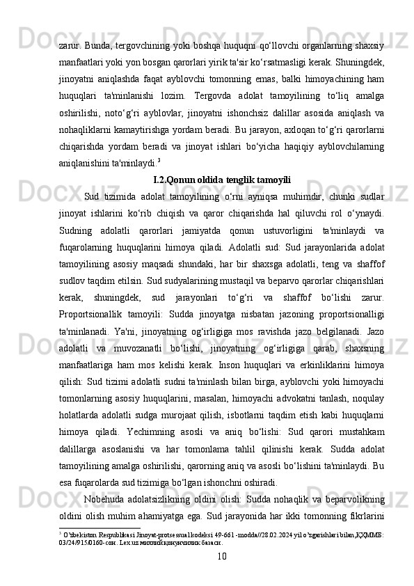 zarur.   Bunda, tergovchining yoki boshqa huquqni qo‘llovchi organlarning shaxsiy
manfaatlari yoki yon bosgan qarorlari yirik ta'sir ko‘rsatmasligi kerak. Shuningdek,
jinoyatni   aniqlashda   faqat   ayblovchi   tomonning   emas,   balki   himoyachining   ham
huquqlari   ta'minlanishi   lozim.   Tergovda   adolat   tamoyilining   to‘liq   amalga
oshirilishi,   noto‘g‘ri   ayblovlar,   jinoyatni   ishonchsiz   dalillar   asosida   aniqlash   va
nohaqliklarni kamaytirishga yordam beradi.   Bu jarayon, axloqan to‘g‘ri qarorlarni
chiqarishda   yordam   beradi   va   jinoyat   ishlari   bo‘yicha   haqiqiy   ayblovchilarning
aniqlanishini ta'minlaydi. 3
I.2.Qonun oldida tenglik tamoyili
Sud   tizimida   adolat   tamoyilining   o‘rni   ayniqsa   muhimdir,   chunki   sudlar
jinoyat   ishlarini   ko‘rib   chiqish   va   qaror   chiqarishda   hal   qiluvchi   rol   o‘ynaydi.
Sudning   adolatli   qarorlari   jamiyatda   qonun   ustuvorligini   ta'minlaydi   va
fuqarolarning   huquqlarini   himoya   qiladi.   Adolatli   sud:   Sud   jarayonlarida   adolat
tamoyilining   asosiy   maqsadi   shundaki,   har   bir   shaxsga   adolatli,   teng   va   shaffof
sudlov taqdim etilsin.  Sud sudyalarining mustaqil va beparvo qarorlar chiqarishlari
kerak,   shuningdek,   sud   jarayonlari   to‘g‘ri   va   shaffof   bo‘lishi   zarur.
Proportsionallik   tamoyili:   Sudda   jinoyatga   nisbatan   jazoning   proportsionalligi
ta'minlanadi.   Ya'ni,   jinoyatning   og‘irligiga   mos   ravishda   jazo   belgilanadi.   Jazo
adolatli   va   muvozanatli   bo‘lishi,   jinoyatning   og‘irligiga   qarab,   shaxsning
manfaatlariga   ham   mos   kelishi   kerak.   Inson   huquqlari   va   erkinliklarini   himoya
qilish:  Sud  tizimi  adolatli   sudni  ta'minlash   bilan birga, ayblovchi  yoki  himoyachi
tomonlarning   asosiy   huquqlarini,   masalan,   himoyachi   advokatni   tanlash,   noqulay
holatlarda   adolatli   sudga   murojaat   qilish,   isbotlarni   taqdim   etish   kabi   huquqlarni
himoya   qiladi.   Yechimning   asosli   va   aniq   bo‘lishi:   Sud   qarori   mustahkam
dalillarga   asoslanishi   va   har   tomonlama   tahlil   qilinishi   kerak.   Sudda   adolat
tamoyilining amalga oshirilishi, qarorning aniq va asosli bo‘lishini ta'minlaydi. Bu
esa fuqarolarda sud tizimiga bo‘lgan ishonchni oshiradi.
Nobehuda   adolatsizlikning   oldini   olish:   Sudda   nohaqlik   va   beparvolikning
oldini  olish  muhim  ahamiyatga  ega.   Sud jarayonida  har   ikki  tomonning fikrlarini
3
 O’zbekiston Respublikasi Jinoyat-protsessual kodeksi 49-661 -modda//28.02.2024 yil o’zgarishlari bilan,ҚҲММБ:
03/24/915/0160-сон. Lex.uz миллий қонунчилик базаси.
10 