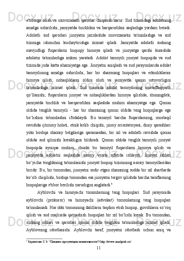 e'tiborga olish va muvozanatli  qarorlar  chiqarish  zarur.   Sud tizimidagi  adolatning
amalga oshirilishi, jamiyatda tinchlikni va barqarorlikni saqlashga yordam beradi.
Adolatli   sud   qarorlari   jinoyatni   jazolashda   muvozanatni   ta'minlashga   va   sud
tizimiga   ishonchni   kuchaytirishga   xizmat   qiladi.   Jamiyatda   adolatli   sudning
mavjudligi   fuqarolarni   huquqiy   himoya   qiladi   va   jinoyatga   qarshi   kurashda
adolatni   ta'minlashga   imkon   yaratadi.   Adolat   tamoyili   jinoyat   huquqida   va   sud
tizimida juda katta ahamiyatga ega.   Jinoyatni aniqlash va sud jarayonlarida adolat
tamoyilining   amalga   oshirilishi,   har   bir   shaxsning   huquqlari   va   erkinliklarini
himoya   qilish,   nohaqliklarni   oldini   olish   va   jamiyatda   qonun   ustuvorligini
ta'minlashga   xizmat   qiladi.   Sud   tizimida   adolat   tamoyilining   muvaffaqiyatli
qo‘llanishi,   fuqarolarni   jinoyat   va   nohaqliklardan   himoya   qilishda,   shuningdek,
jamiyatda   tinchlik   va   barqarorlikni   saqlashda   muhim   ahamiyatga   ega.   Qonun
oldida   tenglik   tamoyili   -   har   bir   shaxsning   qonun   oldida   teng   huquqlarga   ega
bo‘lishini   ta'minlashni   ifodalaydi.   Bu   tamoyil   barcha   fuqarolarning,   mustaqil
ravishda  ijtimoiy holati, etnik kelib chiqishi, jinsiy orientatsiyasi, diniy qarashlari
yoki   boshqa   shaxsiy   belgilariga   qaramasdan,   bir   xil   va   adolatli   ravishda   qonun
oldida   sud   qilinishi   kerakligini   bildiradi.   Qonun   oldida   tenglik   tamoyili   jinoyat
huquqida   ayniqsa   muhim,   chunki   bu   tamoyil   fuqarolarni   himoya   qilish   va
jamiyatda   adolatni   saqlashda   asosiy   vosita   sifatida   ishlaydi.   Jinoyat   ishlari
bo‘yicha tenglikning ta'minlanishi jinoyat huquqi tizimining asosiy tamoyillaridan
biridir.   Bu, bir tomondan, jinoyatni sodir etgan shaxsning sudda bir xil shartlarda
ko‘rib chiqilishi, boshqa tomondan esa jinoyatni tergov qilishda barcha taraflarning
huquqlariga e'tibor berilishi zarurligini anglatadi. 4
Ayblovchi   va   himoyachi   tomonlarning   teng   huquqlari:   Sud   jarayonida
ayblovchi   (prokuror)   va   himoyachi   (advokat)   tomonlarning   teng   huquqlari
ta'minlanadi. Har ikki tomonning dalillarni taqdim etish huquqi, guvohlarni so‘roq
qilish   va   sud   majlisida   qatnashish   huquqlari   bir   xil   bo‘lishi   kerak.   Bu   tomondan,
sudning   ishlari   va   qarorlari   qonun   oldida   tenglikni   ta'minlashga   xizmat   qiladi.
Ayblovning   isbotlanishi:   Ayblovchi   taraf,   jinoyatni   isbotlash   uchun   aniq   va
4
 Карапетян С.Э. “Понятие презумпции невиновности”/ http://www.smolprok.ru/
11 