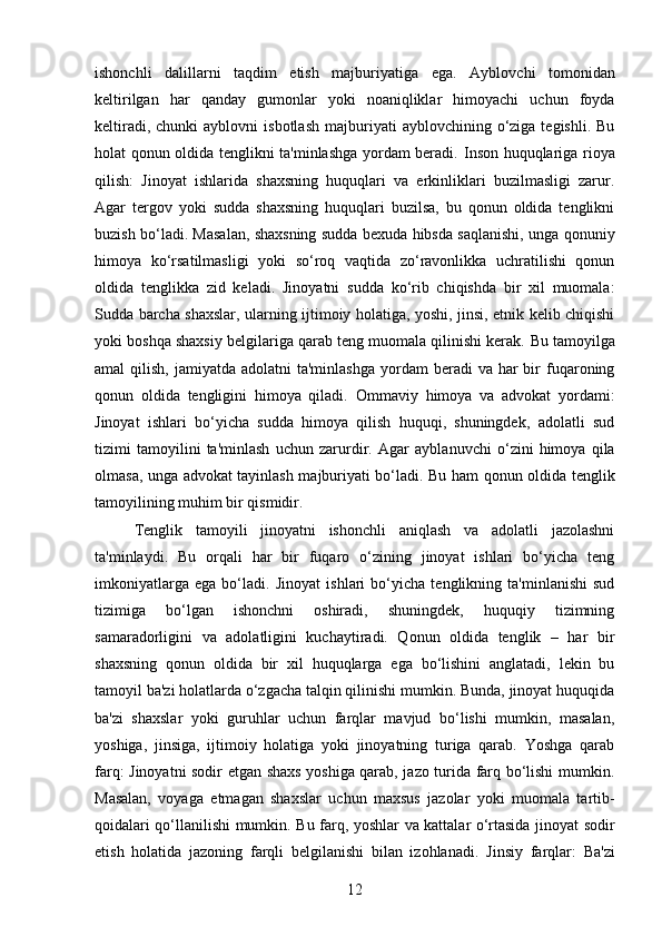 ishonchli   dalillarni   taqdim   etish   majburiyatiga   ega.   Ayblovchi   tomonidan
keltirilgan   har   qanday   gumonlar   yoki   noaniqliklar   himoyachi   uchun   foyda
keltiradi,  chunki  ayblovni  isbotlash  majburiyati   ayblovchining  o‘ziga  tegishli.  Bu
holat qonun oldida tenglikni ta'minlashga yordam beradi.   Inson huquqlariga rioya
qilish:   Jinoyat   ishlarida   shaxsning   huquqlari   va   erkinliklari   buzilmasligi   zarur.
Agar   tergov   yoki   sudda   shaxsning   huquqlari   buzilsa,   bu   qonun   oldida   tenglikni
buzish bo‘ladi. Masalan, shaxsning sudda bexuda hibsda saqlanishi, unga qonuniy
himoya   ko‘rsatilmasligi   yoki   so‘roq   vaqtida   zo‘ravonlikka   uchratilishi   qonun
oldida   tenglikka   zid   keladi.   Jinoyatni   sudda   ko‘rib   chiqishda   bir   xil   muomala:
Sudda barcha shaxslar, ularning ijtimoiy holatiga, yoshi, jinsi, etnik kelib chiqishi
yoki boshqa shaxsiy belgilariga qarab teng muomala qilinishi kerak.  Bu tamoyilga
amal  qilish,  jamiyatda  adolatni  ta'minlashga   yordam  beradi  va  har  bir  fuqaroning
qonun   oldida   tengligini   himoya   qiladi.   Ommaviy   himoya   va   advokat   yordami:
Jinoyat   ishlari   bo‘yicha   sudda   himoya   qilish   huquqi,   shuningdek,   adolatli   sud
tizimi   tamoyilini   ta'minlash   uchun   zarurdir.   Agar   ayblanuvchi   o‘zini   himoya   qila
olmasa, unga advokat tayinlash majburiyati bo‘ladi. Bu ham qonun oldida tenglik
tamoyilining muhim bir qismidir.
Tenglik   tamoyili   jinoyatni   ishonchli   aniqlash   va   adolatli   jazolashni
ta'minlaydi.   Bu   orqali   har   bir   fuqaro   o‘zining   jinoyat   ishlari   bo‘yicha   teng
imkoniyatlarga   ega   bo‘ladi.   Jinoyat   ishlari   bo‘yicha   tenglikning   ta'minlanishi   sud
tizimiga   bo‘lgan   ishonchni   oshiradi,   shuningdek,   huquqiy   tizimning
samaradorligini   va   adolatligini   kuchaytiradi.   Qonun   oldida   tenglik   –   har   bir
shaxsning   qonun   oldida   bir   xil   huquqlarga   ega   bo‘lishini   anglatadi,   lekin   bu
tamoyil ba'zi holatlarda o‘zgacha talqin qilinishi mumkin. Bunda, jinoyat huquqida
ba'zi   shaxslar   yoki   guruhlar   uchun   farqlar   mavjud   bo‘lishi   mumkin,   masalan,
yoshiga,   jinsiga,   ijtimoiy   holatiga   yoki   jinoyatning   turiga   qarab.   Yoshga   qarab
farq: Jinoyatni sodir etgan shaxs yoshiga qarab, jazo turida farq bo‘lishi mumkin.
Masalan,   voyaga   etmagan   shaxslar   uchun   maxsus   jazolar   yoki   muomala   tartib-
qoidalari qo‘llanilishi mumkin.   Bu farq, yoshlar va kattalar o‘rtasida jinoyat sodir
etish   holatida   jazoning   farqli   belgilanishi   bilan   izohlanadi.   Jinsiy   farqlar:   Ba'zi
12 