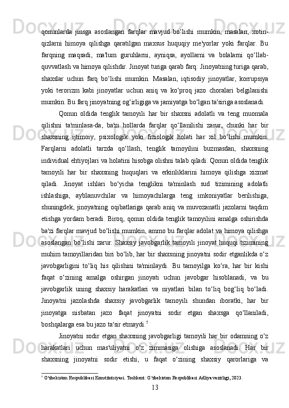 qonunlarda   jinsga   asoslangan   farqlar   mavjud   bo‘lishi   mumkin,   masalan,   xotin-
qizlarni   himoya   qilishga   qaratilgan   maxsus   huquqiy   me'yorlar   yoki   farqlar.   Bu
farqning   maqsadi,   ma'lum   guruhlarni,   ayniqsa,   ayollarni   va   bolalarni   qo‘llab-
quvvatlash va himoya qilishdir. Jinoyat turiga qarab farq: Jinoyatning turiga qarab,
shaxslar   uchun   farq   bo‘lishi   mumkin.   Masalan,   iqtisodiy   jinoyatlar,   korrupsiya
yoki   terorizm   kabi   jinoyatlar   uchun   aniq   va   ko‘proq   jazo   choralari   belgilanishi
mumkin. Bu farq jinoyatning og‘irligiga va jamiyatga bo‘lgan ta'siriga asoslanadi.
Qonun   oldida   tenglik   tamoyili   har   bir   shaxsni   adolatli   va   teng   muomala
qilishni   ta'minlasa-da,   ba'zi   hollarda   farqlar   qo‘llanilishi   zarur,   chunki   har   bir
shaxsning   ijtimoiy,   psixologik   yoki   fiziologik   holati   har   xil   bo‘lishi   mumkin.
Farqlarni   adolatli   tarzda   qo‘llash,   tenglik   tamoyilini   buzmasdan,   shaxsning
individual ehtiyojlari va holatini hisobga olishni talab qiladi. Qonun oldida tenglik
tamoyili   har   bir   shaxsning   huquqlari   va   erkinliklarini   himoya   qilishga   xizmat
qiladi.   Jinoyat   ishlari   bo‘yicha   tenglikni   ta'minlash   sud   tizimining   adolatli
ishlashiga,   ayblanuvchilar   va   himoyachilarga   teng   imkoniyatlar   berilishiga,
shuningdek,   jinoyatning   oqibatlariga   qarab   aniq   va   muvozanatli   jazolarni   taqdim
etishga   yordam   beradi.   Biroq,   qonun   oldida   tenglik   tamoyilini   amalga   oshirishda
ba'zi farqlar mavjud bo‘lishi mumkin, ammo bu farqlar adolat va himoya qilishga
asoslangan   bo‘lishi   zarur.   Shaxsiy   javobgarlik   tamoyili   jinoyat   huquqi   tizimining
muhim tamoyillaridan biri bo‘lib, har bir shaxsning jinoyatni sodir etganlikda o‘z
javobgarligini   to‘liq   his   qilishini   ta'minlaydi.   Bu   tamoyilga   ko‘ra,   har   bir   kishi
faqat   o‘zining   amalga   oshirgan   jinoyati   uchun   javobgar   hisoblanadi,   va   bu
javobgarlik   uning   shaxsiy   harakatlari   va   niyatlari   bilan   to‘liq   bog‘liq   bo‘ladi.
Jinoyatni   jazolashda   shaxsiy   javobgarlik   tamoyili   shundan   iboratki,   har   bir
jinoyatga   nisbatan   jazo   faqat   jinoyatni   sodir   etgan   shaxsga   qo‘llaniladi,
boshqalarga esa bu jazo ta'sir etmaydi. 5
Jinoyatni  sodir  etgan  shaxsning   javobgarligi  tamoyili   har   bir  odamning  o‘z
harakatlari   uchun   mas'uliyatni   o‘z   zimmasiga   olishiga   asoslanadi.   Har   bir
shaxsning   jinoyatni   sodir   etishi,   u   faqat   o‘zining   shaxsiy   qarorlariga   va
5
 O‘zbekiston Respublikasi Konstitutsiyasi. Toshkent: O‘zbekiston Respublikasi Adliya vazirligi, 2023.
13 