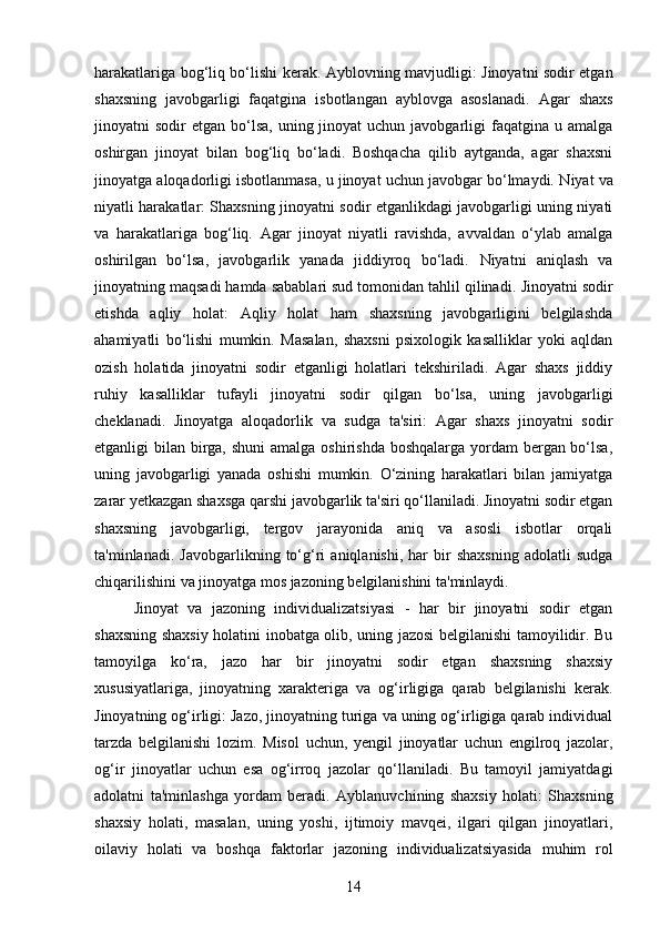 harakatlariga bog‘liq bo‘lishi kerak.   Ayblovning mavjudligi: Jinoyatni sodir etgan
shaxsning   javobgarligi   faqatgina   isbotlangan   ayblovga   asoslanadi.   Agar   shaxs
jinoyatni  sodir   etgan bo‘lsa,  uning jinoyat   uchun  javobgarligi   faqatgina  u  amalga
oshirgan   jinoyat   bilan   bog‘liq   bo‘ladi.   Boshqacha   qilib   aytganda,   agar   shaxsni
jinoyatga aloqadorligi isbotlanmasa, u jinoyat uchun javobgar bo‘lmaydi.  Niyat va
niyatli harakatlar: Shaxsning jinoyatni sodir etganlikdagi javobgarligi uning niyati
va   harakatlariga   bog‘liq.   Agar   jinoyat   niyatli   ravishda,   avvaldan   o‘ylab   amalga
oshirilgan   bo‘lsa,   javobgarlik   yanada   jiddiyroq   bo‘ladi.   Niyatni   aniqlash   va
jinoyatning maqsadi hamda sabablari sud tomonidan tahlil qilinadi.  Jinoyatni sodir
etishda   aqliy   holat:   Aqliy   holat   ham   shaxsning   javobgarligini   belgilashda
ahamiyatli   bo‘lishi   mumkin.   Masalan,   shaxsni   psixologik   kasalliklar   yoki   aqldan
ozish   holatida   jinoyatni   sodir   etganligi   holatlari   tekshiriladi.   Agar   shaxs   jiddiy
ruhiy   kasalliklar   tufayli   jinoyatni   sodir   qilgan   bo‘lsa,   uning   javobgarligi
cheklanadi.   Jinoyatga   aloqadorlik   va   sudga   ta'siri:   Agar   shaxs   jinoyatni   sodir
etganligi bilan birga, shuni  amalga oshirishda boshqalarga yordam  bergan bo‘lsa,
uning   javobgarligi   yanada   oshishi   mumkin.   O‘zining   harakatlari   bilan   jamiyatga
zarar yetkazgan shaxsga qarshi javobgarlik ta'siri qo‘llaniladi. Jinoyatni sodir etgan
shaxsning   javobgarligi,   tergov   jarayonida   aniq   va   asosli   isbotlar   orqali
ta'minlanadi.   Javobgarlikning  to‘g‘ri   aniqlanishi,   har   bir   shaxsning   adolatli   sudga
chiqarilishini va jinoyatga mos jazoning belgilanishini ta'minlaydi.
Jinoyat   va   jazoning   individualizatsiyasi   -   har   bir   jinoyatni   sodir   etgan
shaxsning shaxsiy holatini inobatga olib, uning jazosi belgilanishi tamoyilidir. Bu
tamoyilga   ko‘ra,   jazo   har   bir   jinoyatni   sodir   etgan   shaxsning   shaxsiy
xususiyatlariga,   jinoyatning   xarakteriga   va   og‘irligiga   qarab   belgilanishi   kerak.
Jinoyatning og‘irligi: Jazo, jinoyatning turiga va uning og‘irligiga qarab individual
tarzda   belgilanishi   lozim.   Misol   uchun,   yengil   jinoyatlar   uchun   engilroq   jazolar,
og‘ir   jinoyatlar   uchun   esa   og‘irroq   jazolar   qo‘llaniladi.   Bu   tamoyil   jamiyatdagi
adolatni   ta'minlashga   yordam   beradi.   Ayblanuvchining   shaxsiy   holati:   Shaxsning
shaxsiy   holati,   masalan,   uning   yoshi,   ijtimoiy   mavqei,   ilgari   qilgan   jinoyatlari,
oilaviy   holati   va   boshqa   faktorlar   jazoning   individualizatsiyasida   muhim   rol
14 